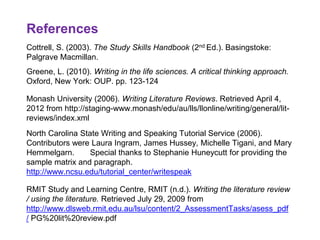 References 22
Cottrell, S. (2003). The Study Skills Handbook (2nd Ed.). Basingstoke:
Palgrave Macmillan.
Greene, L. (2010). Writing in the life sciences. A critical thinking approach.
Oxford, New York: OUP. pp. 123-124
Monash University (2006). Writing Literature Reviews. Retrieved April 4,
2012 from http://staging-www.monash/edu/au/lls/llonline/writing/general/lit-
reviews/index.xml
North Carolina State Writing and Speaking Tutorial Service (2006).
Contributors were Laura Ingram, James Hussey, Michelle Tigani, and Mary
Hemmelgarn. Special thanks to Stephanie Huneycutt for providing the
sample matrix and paragraph.
http://www.ncsu.edu/tutorial_center/writespeak
RMIT Study and Learning Centre, RMIT (n.d.). Writing the literature review
/ using the literature. Retrieved July 29, 2009 from
http://www.dlsweb.rmit.edu.au/lsu/content/2_AssessmentTasks/asess_pdf
/ PG%20lit%20review.pdf
 