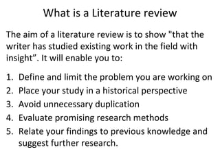 What is a Literature review
The aim of a literature review is to show "that the
writer has studied existing work in the field with
insight”. It will enable you to:
1. Define and limit the problem you are working on
2. Place your study in a historical perspective
3. Avoid unnecessary duplication
4. Evaluate promising research methods
5. Relate your findings to previous knowledge and
suggest further research.
 