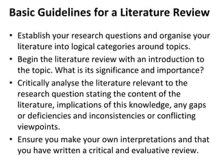 Basic Guidelines for a Literature Review
• Establish your research questions and organise your
literature into logical categories around topics.
• Begin the literature review with an introduction to
the topic. What is its significance and importance?
• Critically analyse the literature relevant to the
research question stating the content of the
literature, implications of this knowledge, any gaps
or deficiencies and inconsistencies or conflicting
viewpoints.
• Ensure you make your own interpretations and that
you have written a critical and evaluative review.
 