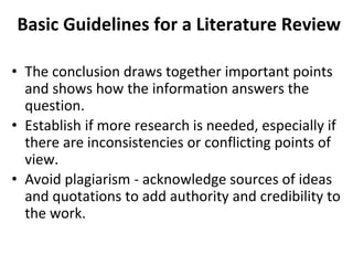 Basic Guidelines for a Literature Review
• The conclusion draws together important points
and shows how the information answers the
question.
• Establish if more research is needed, especially if
there are inconsistencies or conflicting points of
view.
• Avoid plagiarism - acknowledge sources of ideas
and quotations to add authority and credibility to
the work.
 