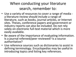 When conducting your literature
search, remember to:
• Use a variety of resources to cover a range of media -
a literature review should include a range of
literature, such as books, journal articles, or Internet
sites. Theses, conference papers and government or
industry reports can also be included. Do not rely
solely on electronic full-text material which is more
easily available.
• Be aware of the importance of evaluating information.
Is a journal refereed/peer reviewed? Is a source
authoritative?
• Use reference sources such as dictionaries to assist in
defining terminology. Encyclopedias may be useful in
introducing topics and listing key references.
 