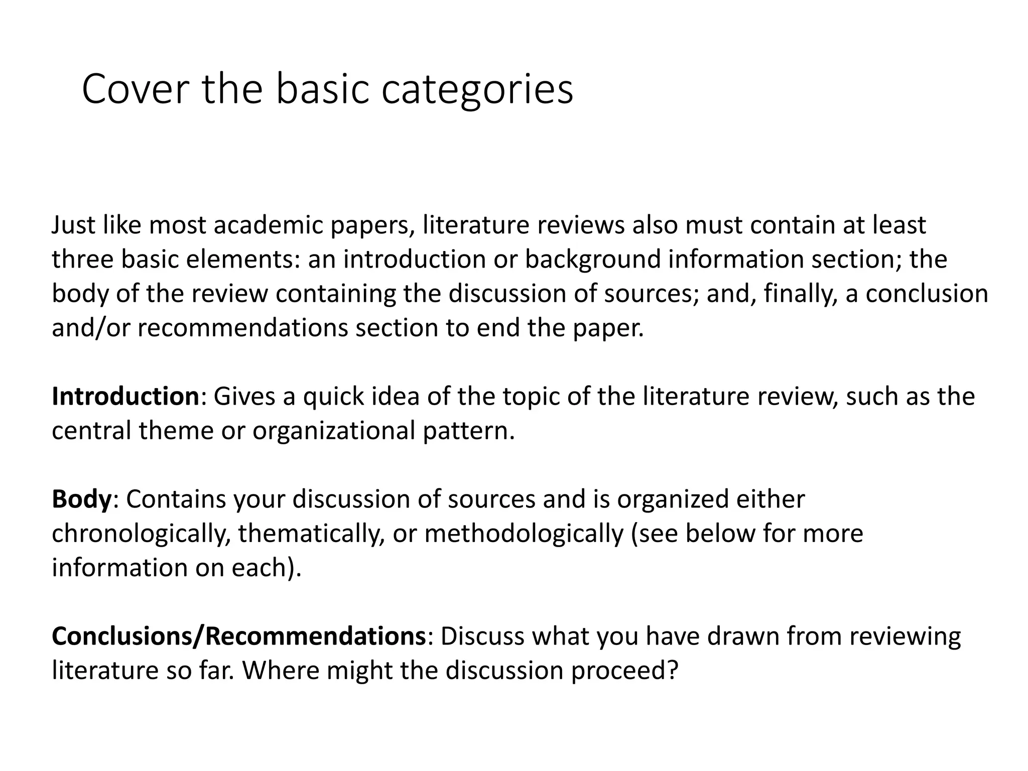 Cover the basic categories
Just like most academic papers, literature reviews also must contain at least
three basic elements: an introduction or background information section; the
body of the review containing the discussion of sources; and, finally, a conclusion
and/or recommendations section to end the paper.
Introduction: Gives a quick idea of the topic of the literature review, such as the
central theme or organizational pattern.
Body: Contains your discussion of sources and is organized either
chronologically, thematically, or methodologically (see below for more
information on each).
Conclusions/Recommendations: Discuss what you have drawn from reviewing
literature so far. Where might the discussion proceed?
 