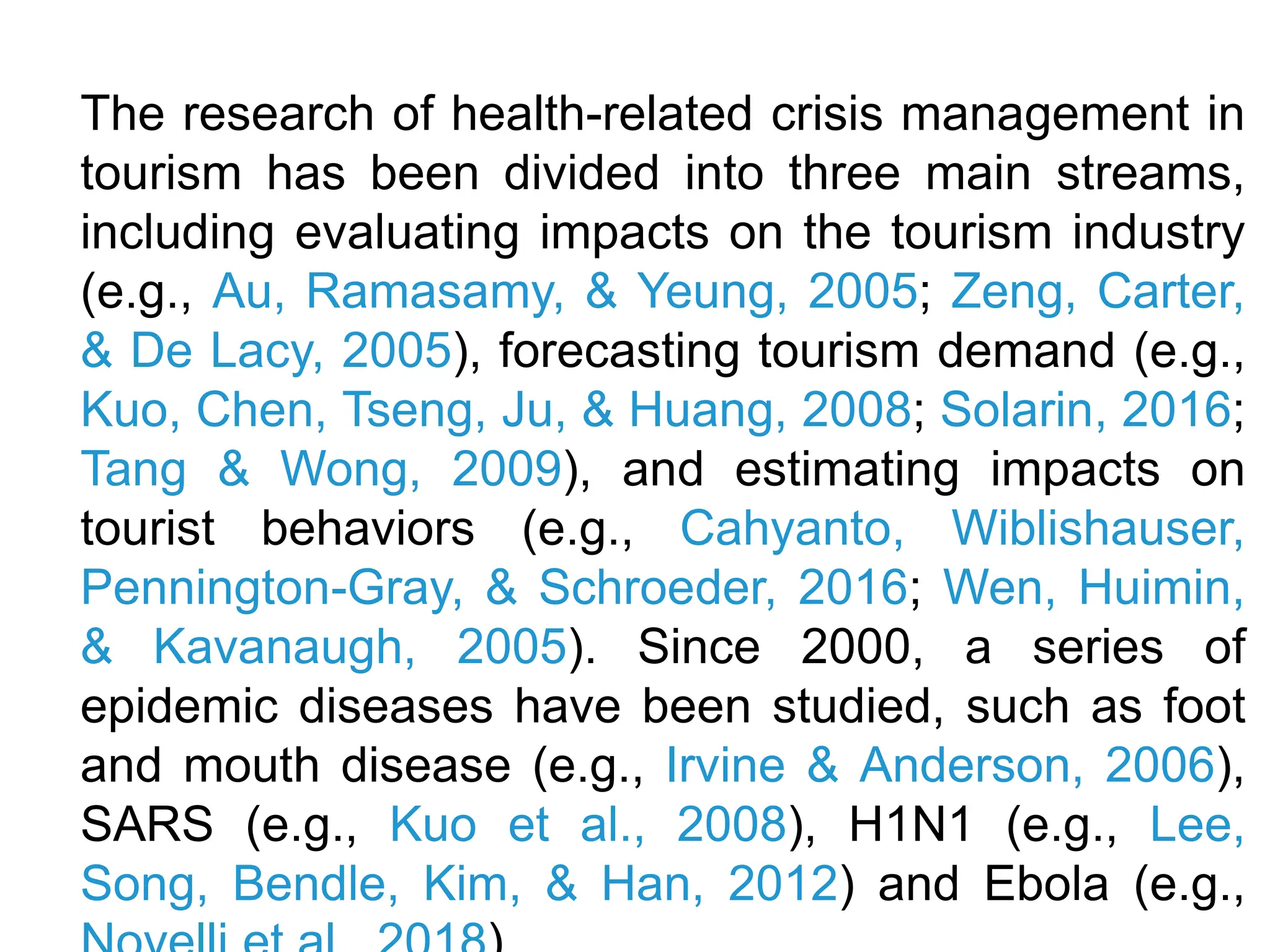 The research of health-related crisis management in
tourism has been divided into three main streams,
including evaluating impacts on the tourism industry
(e.g., Au, Ramasamy, & Yeung, 2005; Zeng, Carter,
& De Lacy, 2005), forecasting tourism demand (e.g.,
Kuo, Chen, Tseng, Ju, & Huang, 2008; Solarin, 2016;
Tang & Wong, 2009), and estimating impacts on
tourist behaviors (e.g., Cahyanto, Wiblishauser,
Pennington-Gray, & Schroeder, 2016; Wen, Huimin,
& Kavanaugh, 2005). Since 2000, a series of
epidemic diseases have been studied, such as foot
and mouth disease (e.g., Irvine & Anderson, 2006),
SARS (e.g., Kuo et al., 2008), H1N1 (e.g., Lee,
Song, Bendle, Kim, & Han, 2012) and Ebola (e.g.,
 