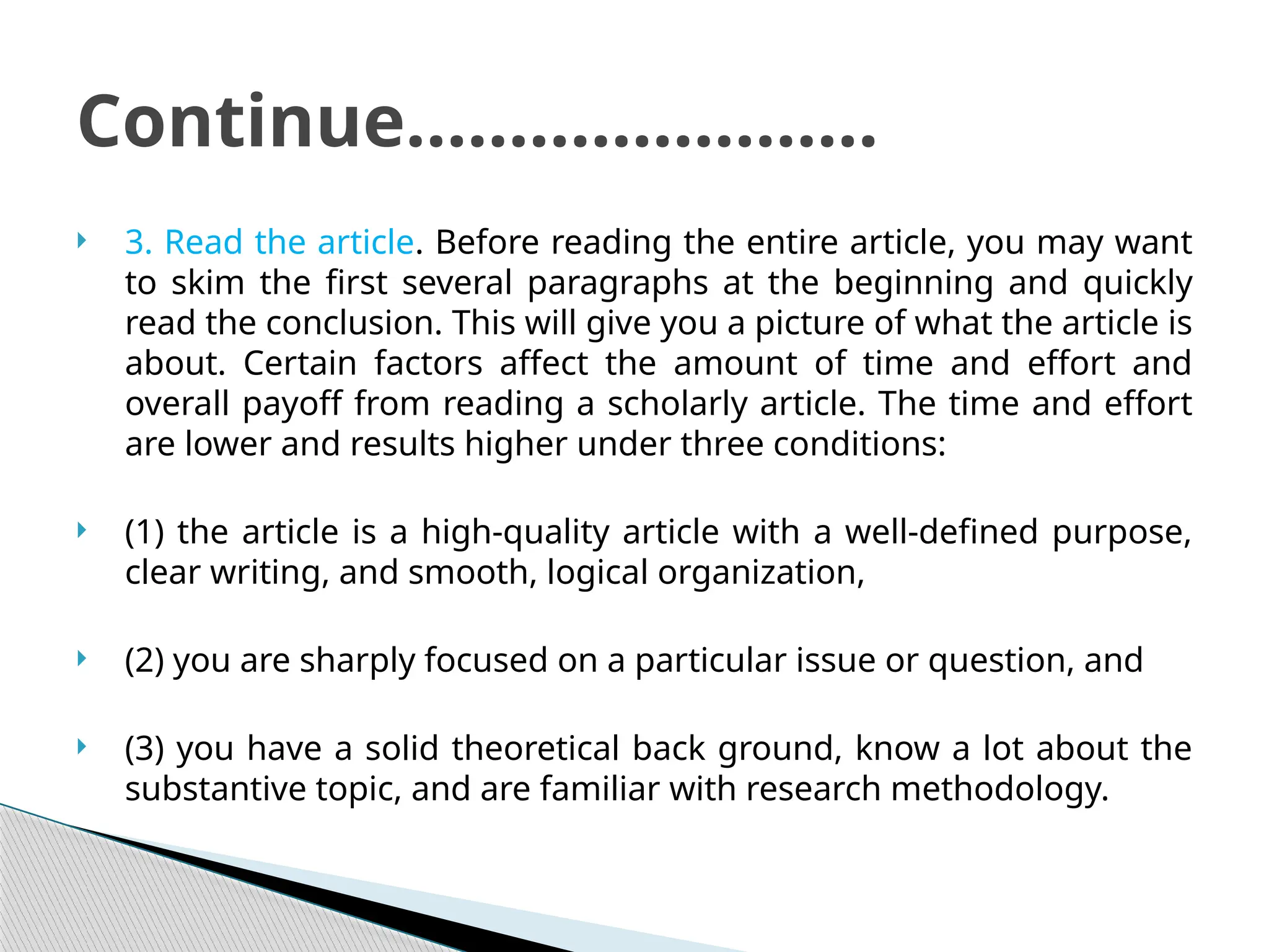  3. Read the article. Before reading the entire article, you may want
to skim the first several paragraphs at the beginning and quickly
read the conclusion. This will give you a picture of what the article is
about. Certain factors affect the amount of time and effort and
overall payoff from reading a scholarly article. The time and effort
are lower and results higher under three conditions:
 (1) the article is a high-quality article with a well-defined purpose,
clear writing, and smooth, logical organization,
 (2) you are sharply focused on a particular issue or question, and
 (3) you have a solid theoretical back ground, know a lot about the
substantive topic, and are familiar with research methodology.
Continue…………………..
 