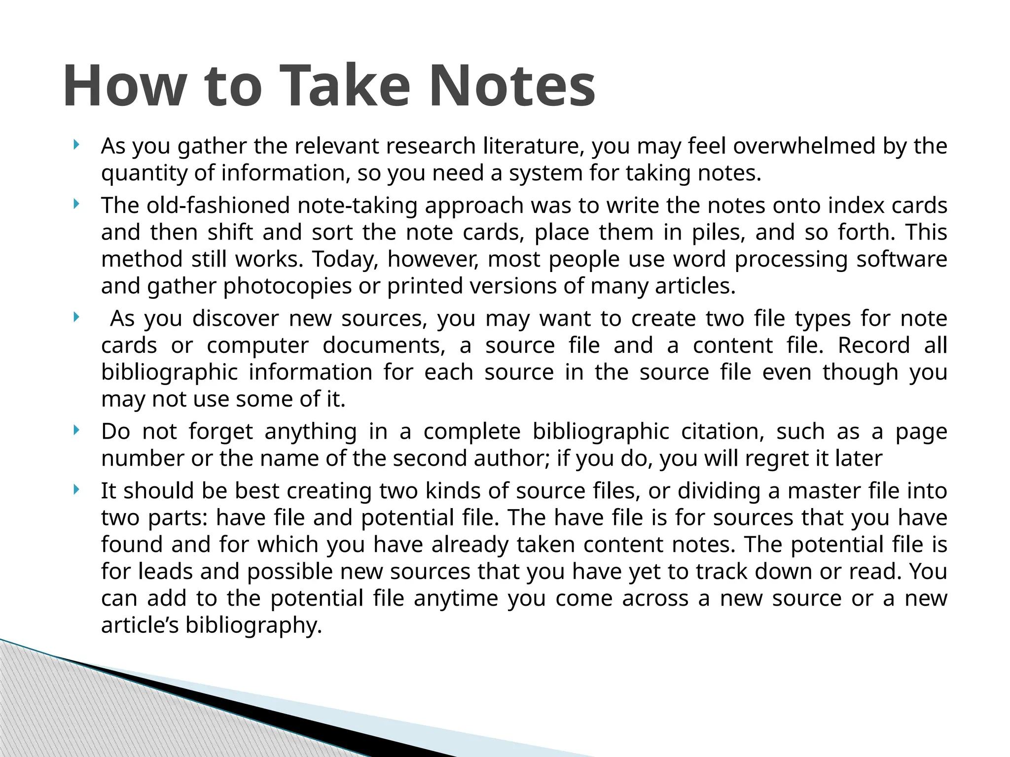  As you gather the relevant research literature, you may feel overwhelmed by the
quantity of information, so you need a system for taking notes.
 The old-fashioned note-taking approach was to write the notes onto index cards
and then shift and sort the note cards, place them in piles, and so forth. This
method still works. Today, however, most people use word processing software
and gather photocopies or printed versions of many articles.
 As you discover new sources, you may want to create two file types for note
cards or computer documents, a source file and a content file. Record all
bibliographic information for each source in the source file even though you
may not use some of it.
 Do not forget anything in a complete bibliographic citation, such as a page
number or the name of the second author; if you do, you will regret it later
 It should be best creating two kinds of source files, or dividing a master file into
two parts: have file and potential file. The have file is for sources that you have
found and for which you have already taken content notes. The potential file is
for leads and possible new sources that you have yet to track down or read. You
can add to the potential file anytime you come across a new source or a new
article’s bibliography.
How to Take Notes
 