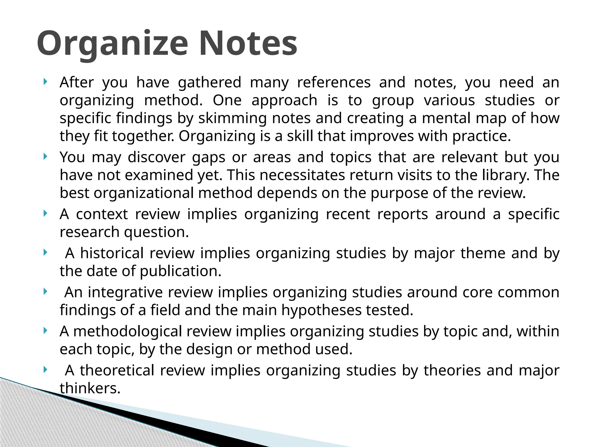  After you have gathered many references and notes, you need an
organizing method. One approach is to group various studies or
specific findings by skimming notes and creating a mental map of how
they fit together. Organizing is a skill that improves with practice.
 You may discover gaps or areas and topics that are relevant but you
have not examined yet. This necessitates return visits to the library. The
best organizational method depends on the purpose of the review.
 A context review implies organizing recent reports around a specific
research question.
 A historical review implies organizing studies by major theme and by
the date of publication.
 An integrative review implies organizing studies around core common
findings of a field and the main hypotheses tested.
 A methodological review implies organizing studies by topic and, within
each topic, by the design or method used.
 A theoretical review implies organizing studies by theories and major
thinkers.
Organize Notes
 