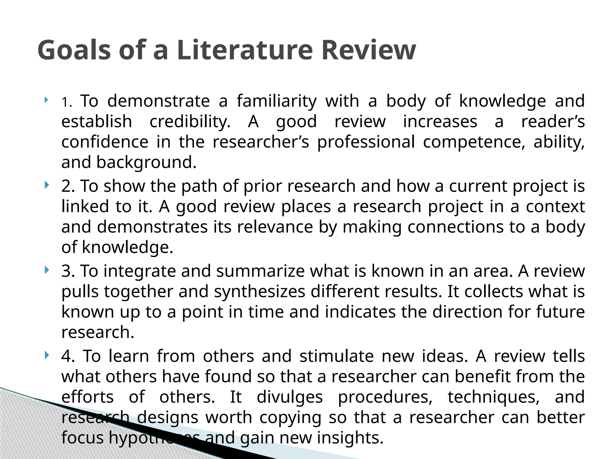  1. To demonstrate a familiarity with a body of knowledge and
establish credibility. A good review increases a reader’s
confidence in the researcher’s professional competence, ability,
and background.
 2. To show the path of prior research and how a current project is
linked to it. A good review places a research project in a context
and demonstrates its relevance by making connections to a body
of knowledge.
 3. To integrate and summarize what is known in an area. A review
pulls together and synthesizes different results. It collects what is
known up to a point in time and indicates the direction for future
research.
 4. To learn from others and stimulate new ideas. A review tells
what others have found so that a researcher can benefit from the
efforts of others. It divulges procedures, techniques, and
research designs worth copying so that a researcher can better
focus hypotheses and gain new insights.
Goals of a Literature Review
 