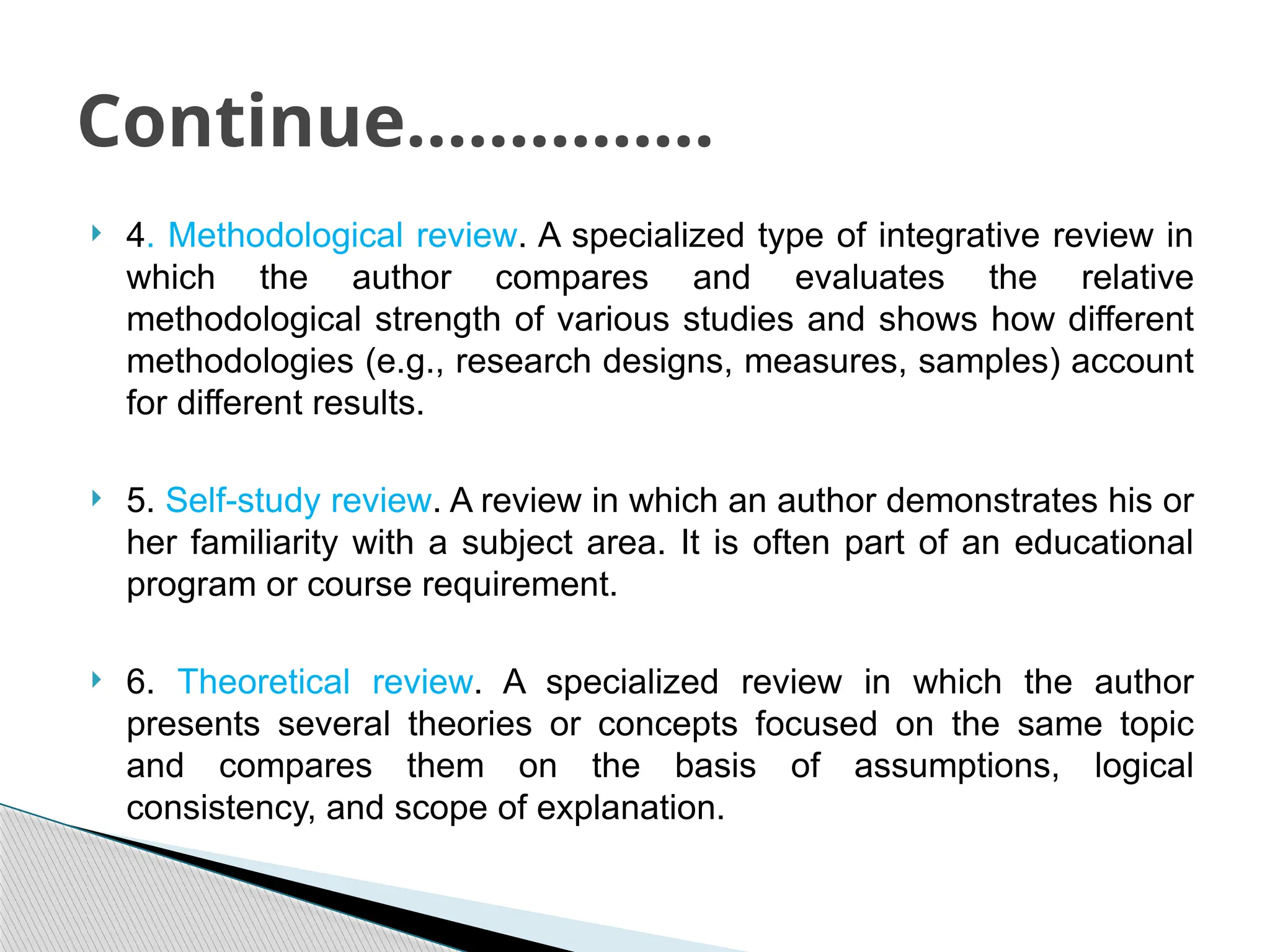  4. Methodological review. A specialized type of integrative review in
which the author compares and evaluates the relative
methodological strength of various studies and shows how different
methodologies (e.g., research designs, measures, samples) account
for different results.
 5. Self-study review. A review in which an author demonstrates his or
her familiarity with a subject area. It is often part of an educational
program or course requirement.
 6. Theoretical review. A specialized review in which the author
presents several theories or concepts focused on the same topic
and compares them on the basis of assumptions, logical
consistency, and scope of explanation.
Continue……………
 