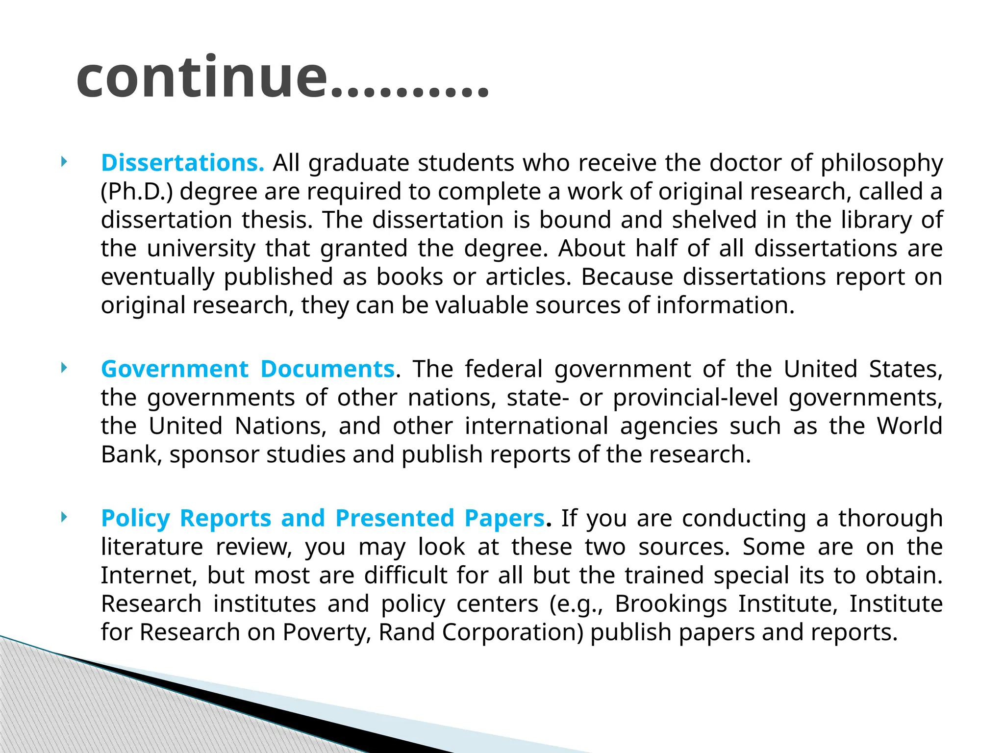  Dissertations. All graduate students who receive the doctor of philosophy
(Ph.D.) degree are required to complete a work of original research, called a
dissertation thesis. The dissertation is bound and shelved in the library of
the university that granted the degree. About half of all dissertations are
eventually published as books or articles. Because dissertations report on
original research, they can be valuable sources of information.
 Government Documents. The federal government of the United States,
the governments of other nations, state- or provincial-level governments,
the United Nations, and other international agencies such as the World
Bank, sponsor studies and publish reports of the research.
 Policy Reports and Presented Papers. If you are conducting a thorough
literature review, you may look at these two sources. Some are on the
Internet, but most are difficult for all but the trained special its to obtain.
Research institutes and policy centers (e.g., Brookings Institute, Institute
for Research on Poverty, Rand Corporation) publish papers and reports.
continue……….
 