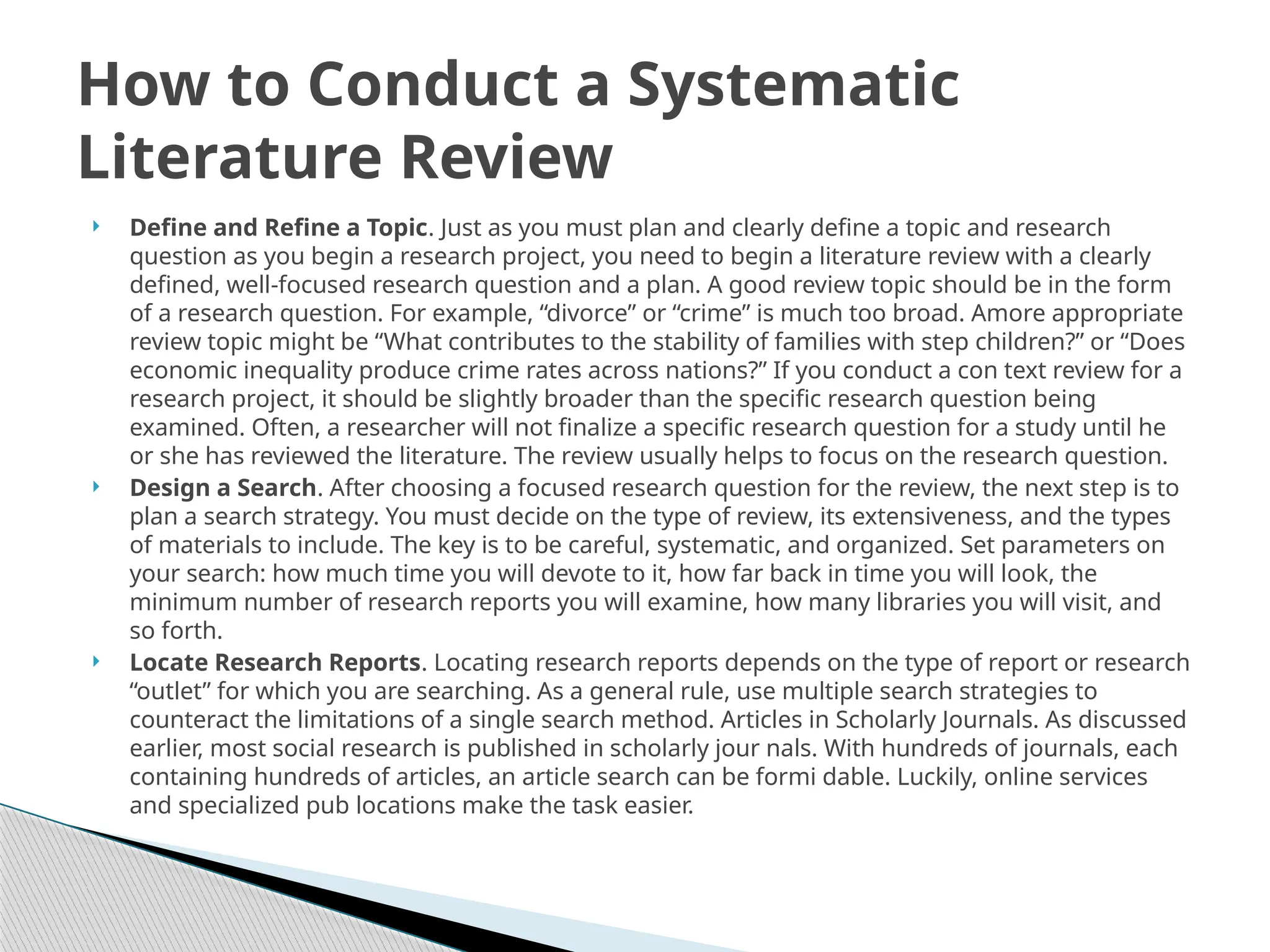  Define and Refine a Topic. Just as you must plan and clearly define a topic and research
question as you begin a research project, you need to begin a literature review with a clearly
defined, well-focused research question and a plan. A good review topic should be in the form
of a research question. For example, “divorce” or “crime” is much too broad. Amore appropriate
review topic might be “What contributes to the stability of families with step children?” or “Does
economic inequality produce crime rates across nations?” If you conduct a con text review for a
research project, it should be slightly broader than the specific research question being
examined. Often, a researcher will not finalize a specific research question for a study until he
or she has reviewed the literature. The review usually helps to focus on the research question.
 Design a Search. After choosing a focused research question for the review, the next step is to
plan a search strategy. You must decide on the type of review, its extensiveness, and the types
of materials to include. The key is to be careful, systematic, and organized. Set parameters on
your search: how much time you will devote to it, how far back in time you will look, the
minimum number of research reports you will examine, how many libraries you will visit, and
so forth.
 Locate Research Reports. Locating research reports depends on the type of report or research
“outlet” for which you are searching. As a general rule, use multiple search strategies to
counteract the limitations of a single search method. Articles in Scholarly Journals. As discussed
earlier, most social research is published in scholarly jour nals. With hundreds of journals, each
containing hundreds of articles, an article search can be formi dable. Luckily, online services
and specialized pub locations make the task easier.
How to Conduct a Systematic
Literature Review
 