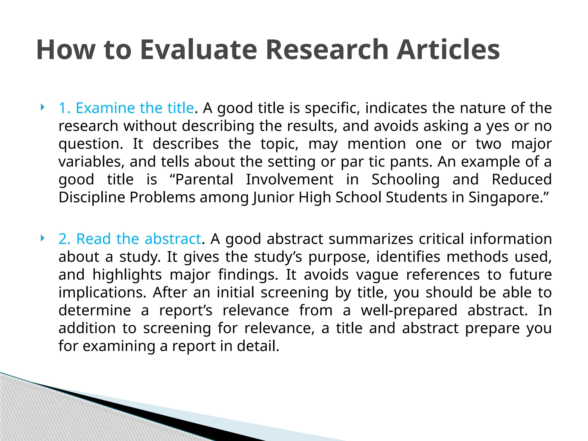  1. Examine the title. A good title is specific, indicates the nature of the
research without describing the results, and avoids asking a yes or no
question. It describes the topic, may mention one or two major
variables, and tells about the setting or par tic pants. An example of a
good title is “Parental Involvement in Schooling and Reduced
Discipline Problems among Junior High School Students in Singapore.”
 2. Read the abstract. A good abstract summarizes critical information
about a study. It gives the study’s purpose, identifies methods used,
and highlights major findings. It avoids vague references to future
implications. After an initial screening by title, you should be able to
determine a report’s relevance from a well-prepared abstract. In
addition to screening for relevance, a title and abstract prepare you
for examining a report in detail.
How to Evaluate Research Articles
 