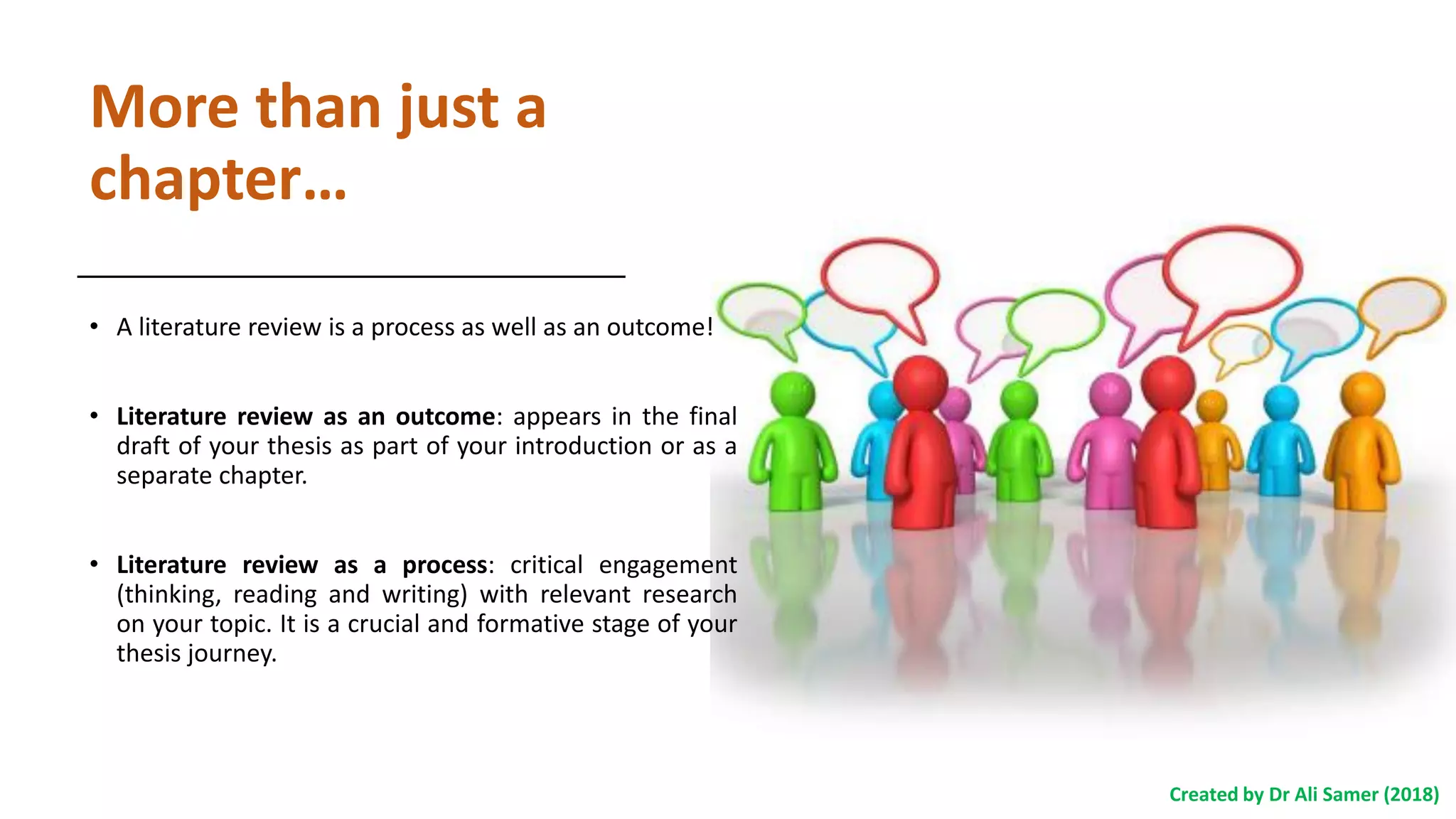 More than just a
chapter…
• A literature review is a process as well as an outcome!
• Literature review as an outcome: appears in the final
draft of your thesis as part of your introduction or as a
separate chapter.
• Literature review as a process: critical engagement
(thinking, reading and writing) with relevant research
on your topic. It is a crucial and formative stage of your
thesis journey.
Created by Dr Ali Samer (2018)
 