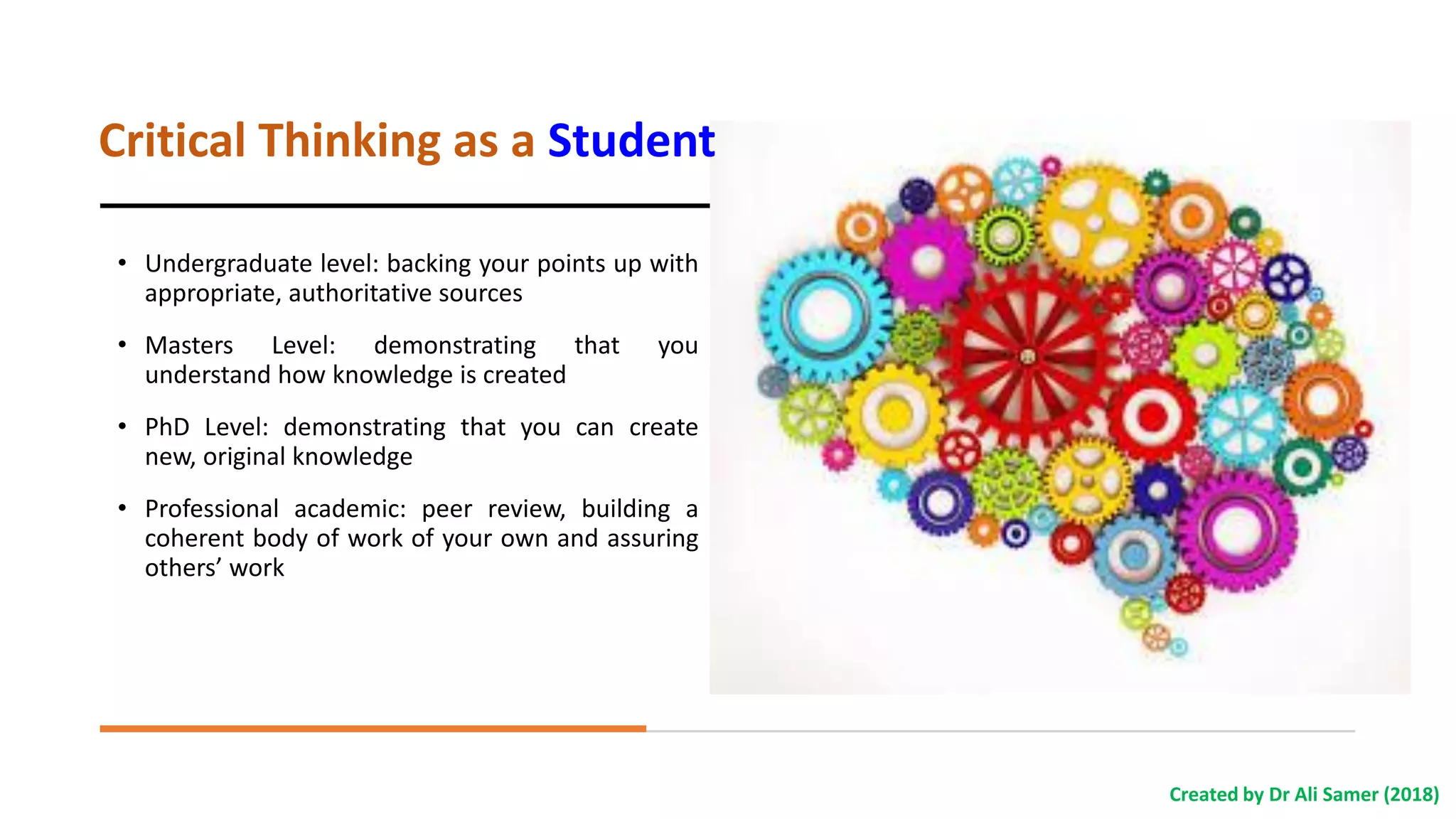 • Undergraduate level: backing your points up with
appropriate, authoritative sources
• Masters Level: demonstrating that you
understand how knowledge is created
• PhD Level: demonstrating that you can create
new, original knowledge
• Professional academic: peer review, building a
coherent body of work of your own and assuring
others’ work
Critical Thinking as a Student
Created by Dr Ali Samer (2018)
 