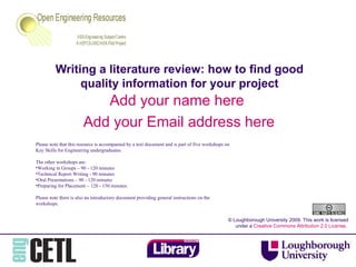 Writing a literature review: how to find good quality information for your project Add your name here  Add your Email address here © Loughborough University 2009. This work is licensed under a  Creative Commons Attribution 2.0 License .  ,[object Object],[object Object],[object Object],[object Object],[object Object],[object Object],[object Object]