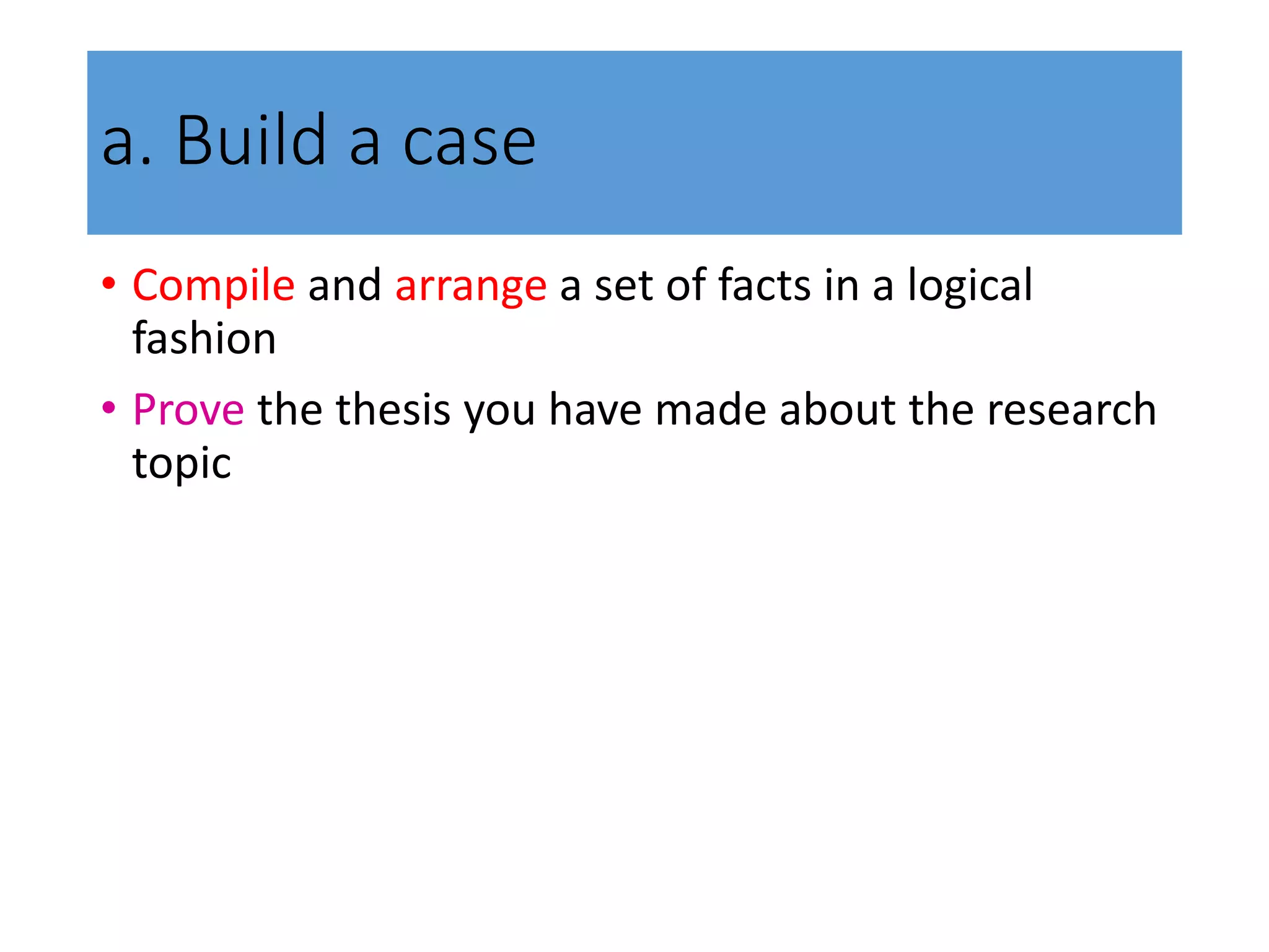 a. Build a case
• Compile and arrange a set of facts in a logical
fashion
• Prove the thesis you have made about the research
topic
 