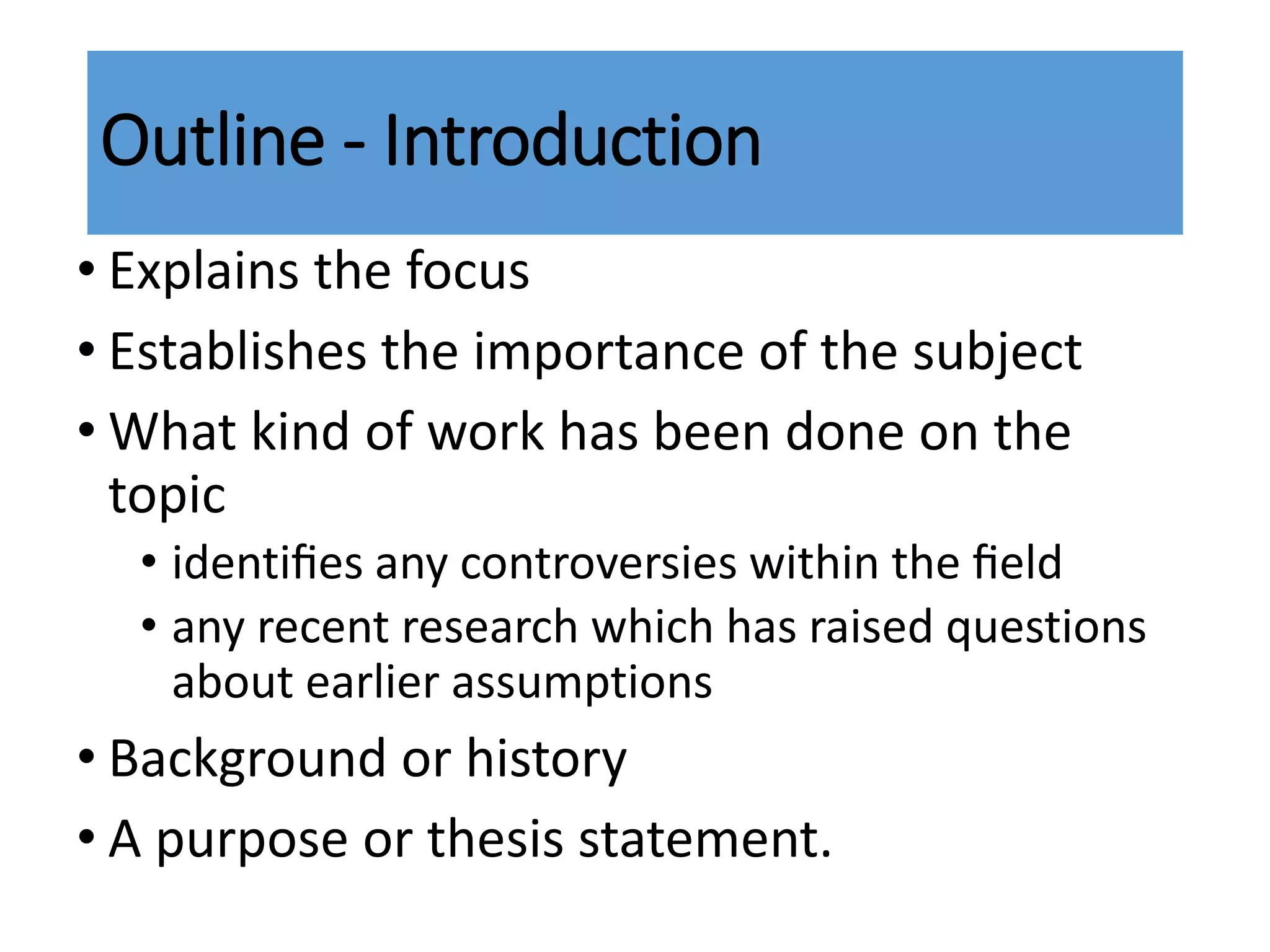 • Explains the focus
• Establishes the importance of the subject
• What kind of work has been done on the
topic
• identiﬁes any controversies within the ﬁeld
• any recent research which has raised questions
about earlier assumptions
• Background or history
• A purpose or thesis statement.
Outline - Introduction
 