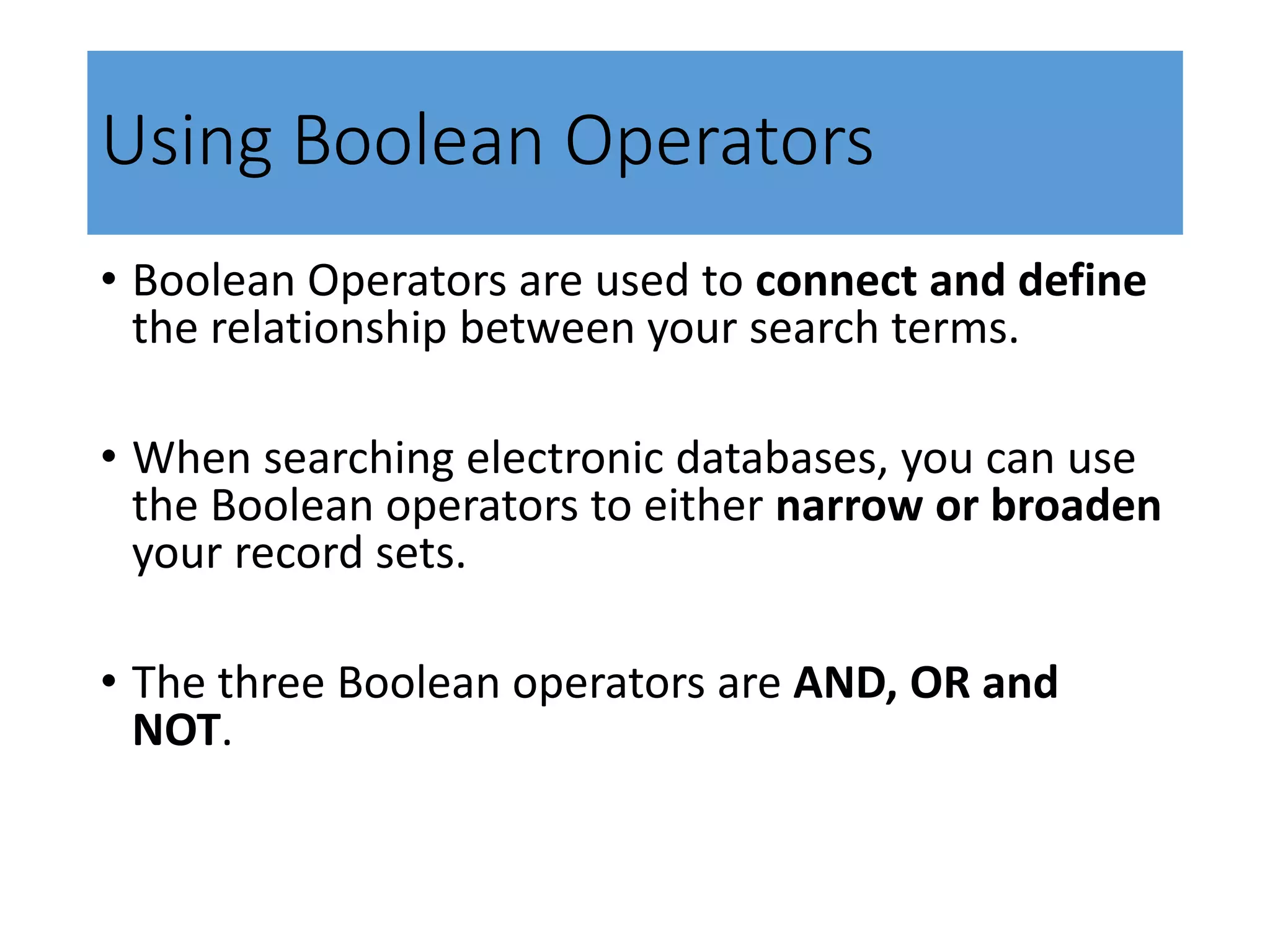 Using Boolean Operators
• Boolean Operators are used to connect and define
the relationship between your search terms.
• When searching electronic databases, you can use
the Boolean operators to either narrow or broaden
your record sets.
• The three Boolean operators are AND, OR and
NOT.
 