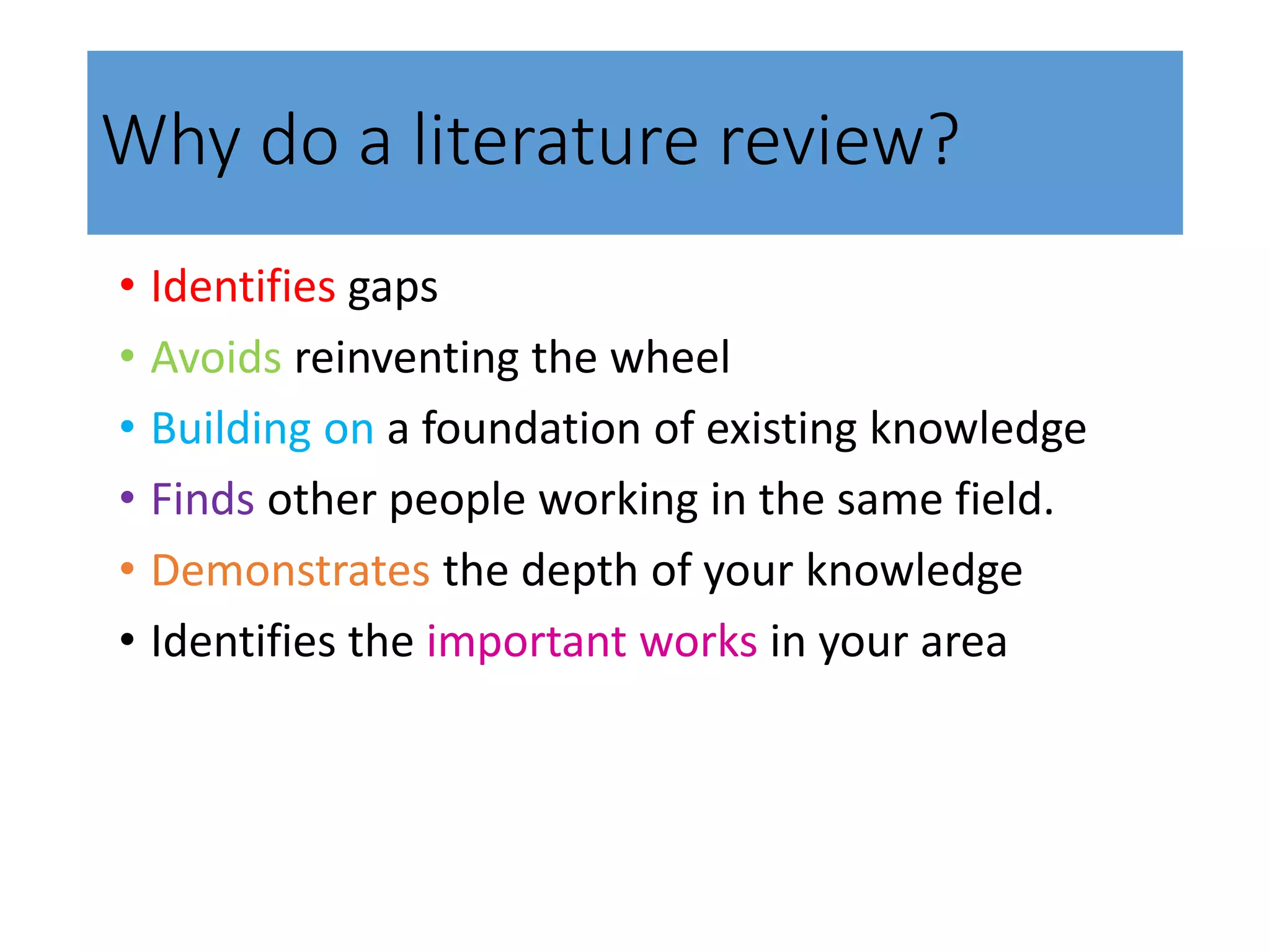 Why do a literature review?
• Identifies gaps
• Avoids reinventing the wheel
• Building on a foundation of existing knowledge
• Finds other people working in the same field.
• Demonstrates the depth of your knowledge
• Identifies the important works in your area
 