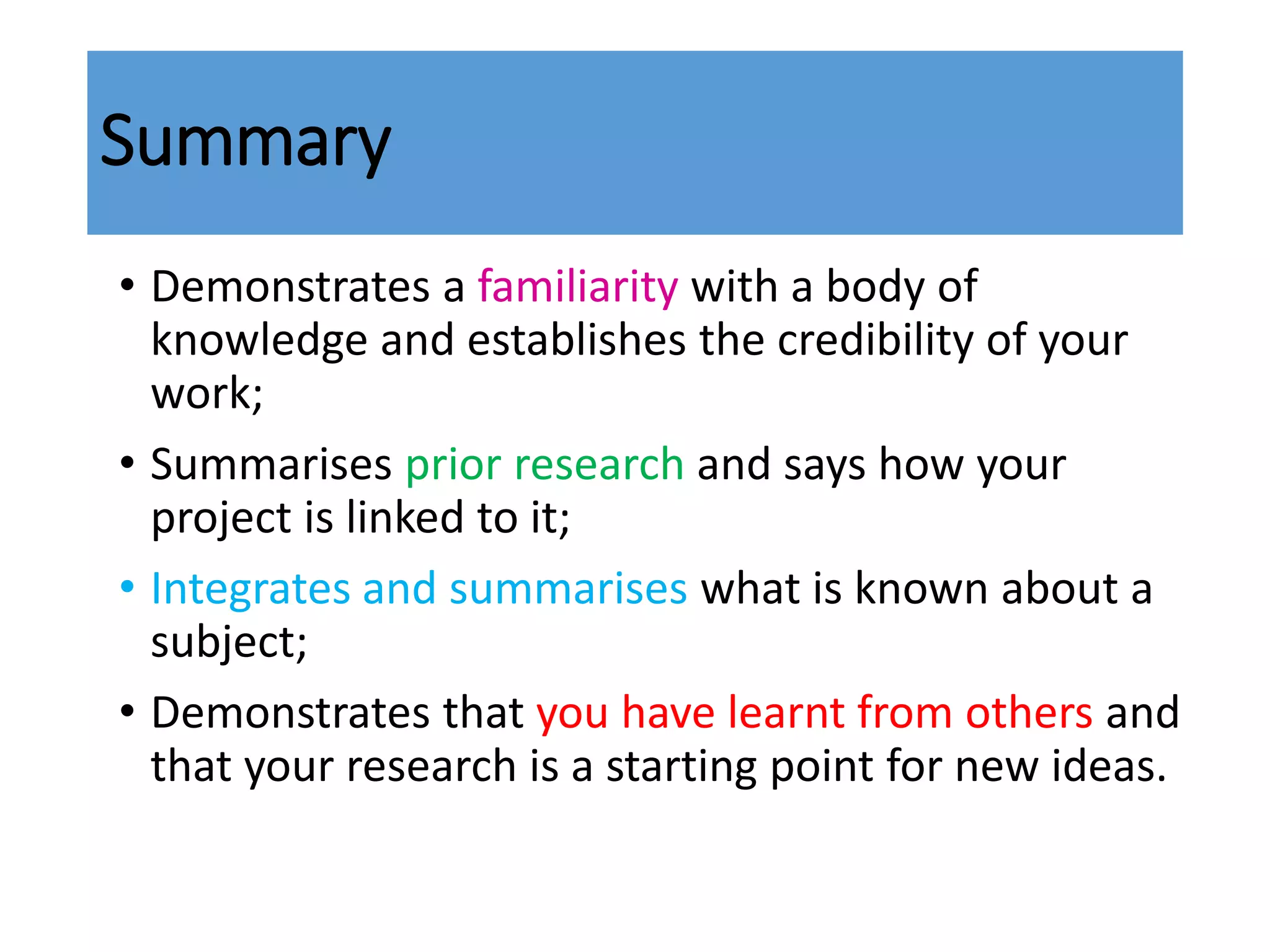 Summary
• Demonstrates a familiarity with a body of
knowledge and establishes the credibility of your
work;
• Summarises prior research and says how your
project is linked to it;
• Integrates and summarises what is known about a
subject;
• Demonstrates that you have learnt from others and
that your research is a starting point for new ideas.
 