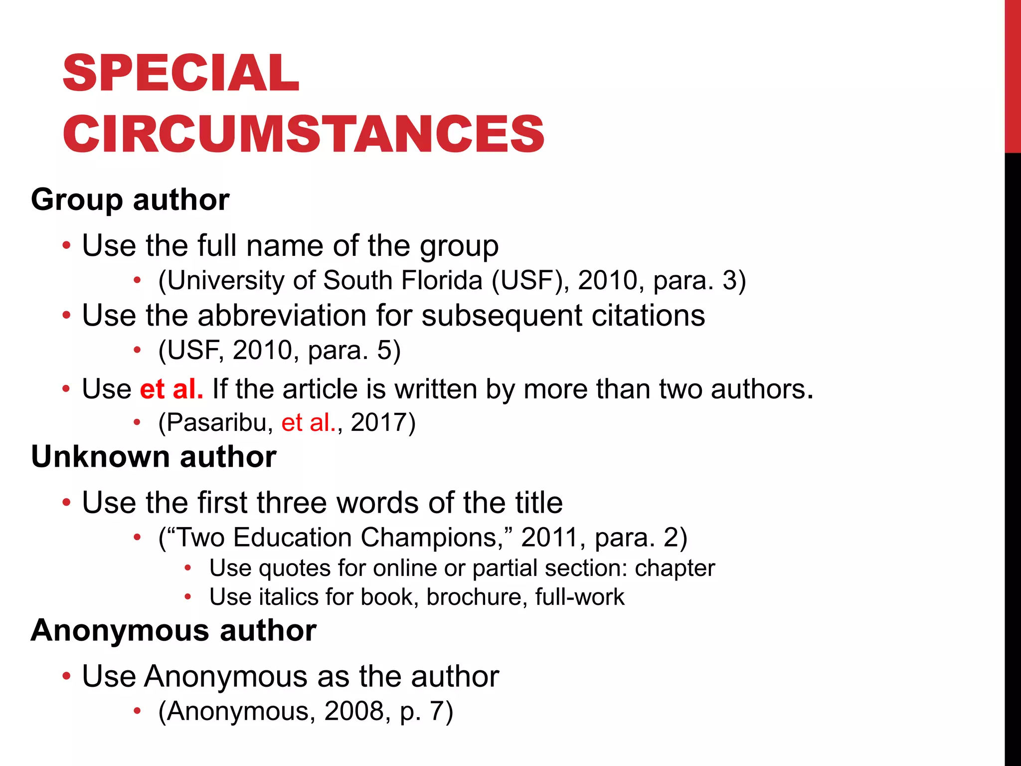 SPECIAL
CIRCUMSTANCES
Group author
• Use the full name of the group
• (University of South Florida (USF), 2010, para. 3)
• Use the abbreviation for subsequent citations
• (USF, 2010, para. 5)
• Use et al. If the article is written by more than two authors.
• (Pasaribu, et al., 2017)
Unknown author
• Use the first three words of the title
• (“Two Education Champions,” 2011, para. 2)
• Use quotes for online or partial section: chapter
• Use italics for book, brochure, full-work
Anonymous author
• Use Anonymous as the author
• (Anonymous, 2008, p. 7)
 