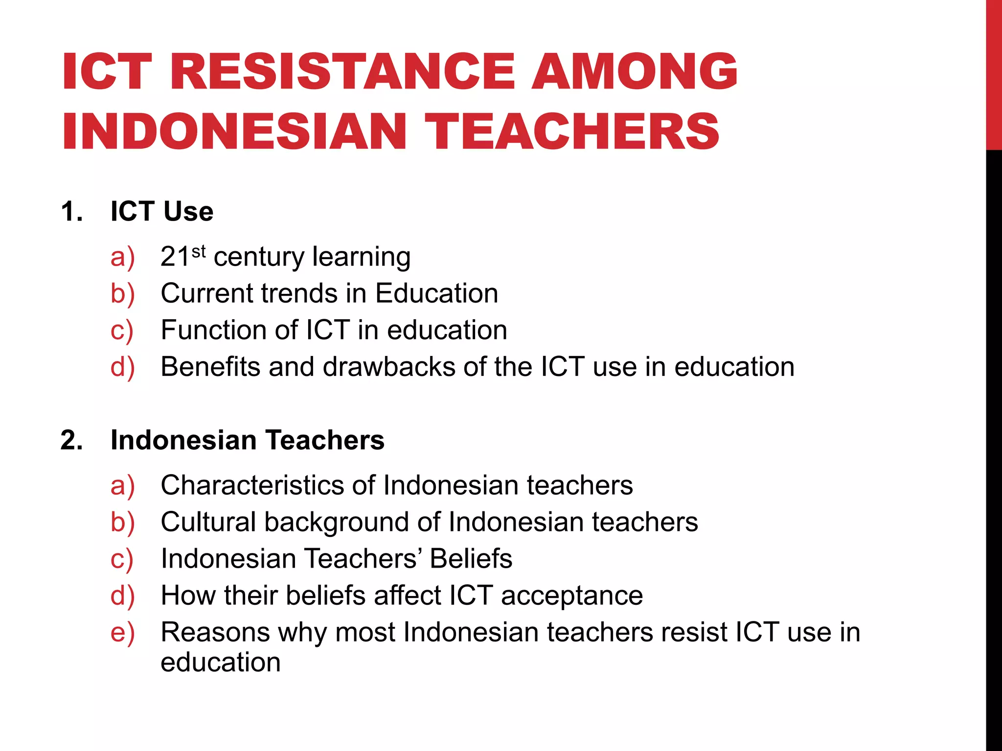 ICT RESISTANCE AMONG
INDONESIAN TEACHERS
1. ICT Use
a) 21st century learning
b) Current trends in Education
c) Function of ICT in education
d) Benefits and drawbacks of the ICT use in education
2. Indonesian Teachers
a) Characteristics of Indonesian teachers
b) Cultural background of Indonesian teachers
c) Indonesian Teachers’ Beliefs
d) How their beliefs affect ICT acceptance
e) Reasons why most Indonesian teachers resist ICT use in
education
 