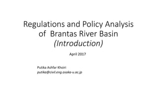 Regulations and Policy Analysis
of Brantas River Basin
(Introduction)
April 2017
Putika Ashfar Khoiri
putika@civil.eng.osaka-u.ac.jp
 