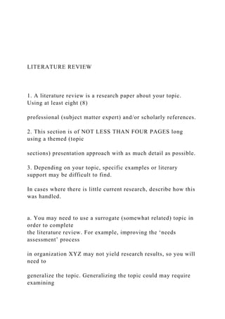 LITERATURE REVIEW
1. A literature review is a research paper about your topic.
Using at least eight (8)
professional (subject matter expert) and/or scholarly references.
2. This section is of NOT LESS THAN FOUR PAGES long
using a themed (topic
sections) presentation approach with as much detail as possible.
3. Depending on your topic, specific examples or literary
support may be difficult to find.
In cases where there is little current research, describe how this
was handled.
a. You may need to use a surrogate (somewhat related) topic in
order to complete
the literature review. For example, improving the ‘needs
assessment’ process
in organization XYZ may not yield research results, so you will
need to
generalize the topic. Generalizing the topic could may require
examining
 
