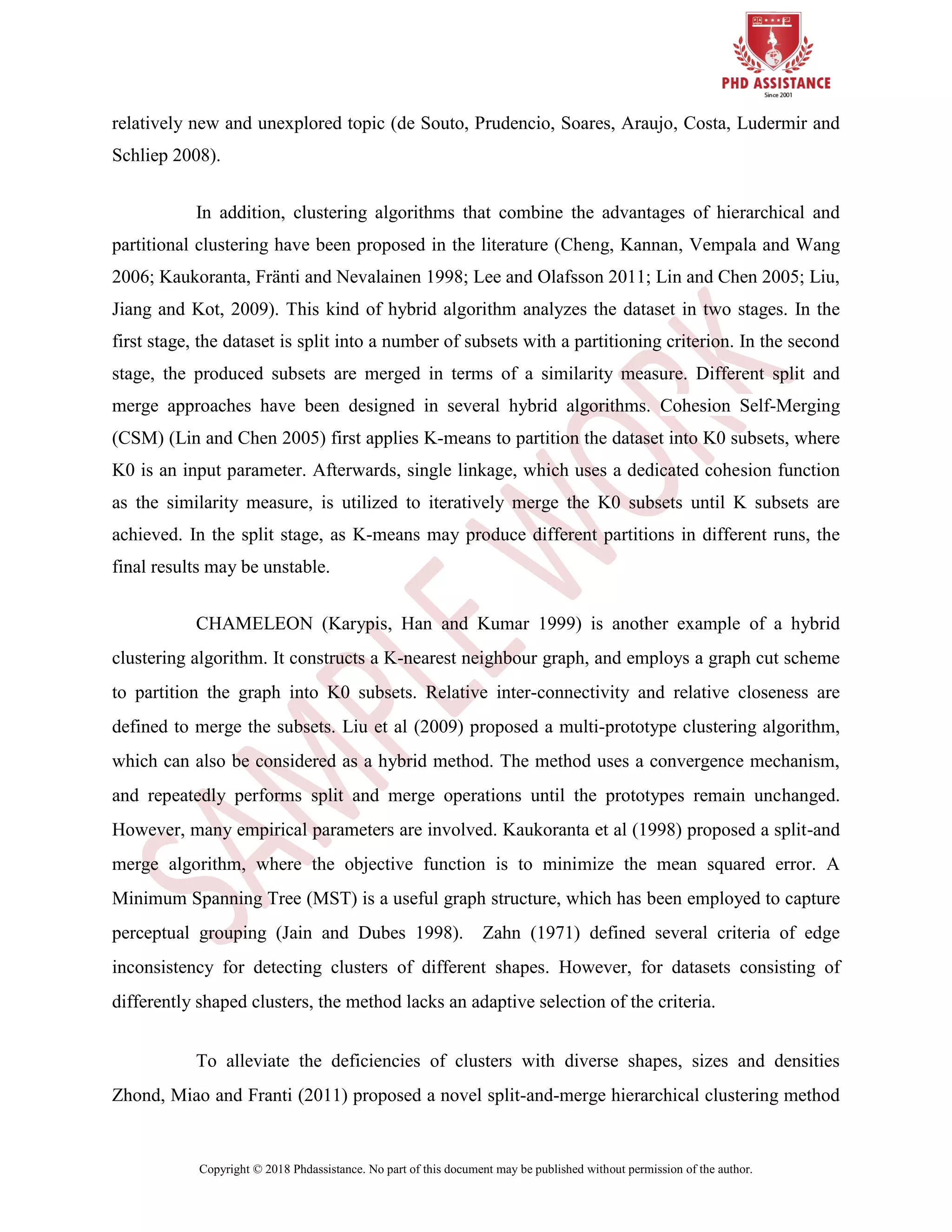 Copyright © 2018 Phdassistance. No part of this document may be published without permission of the author.
relatively new and unexplored topic (de Souto, Prudencio, Soares, Araujo, Costa, Ludermir and
Schliep 2008).
In addition, clustering algorithms that combine the advantages of hierarchical and
partitional clustering have been proposed in the literature (Cheng, Kannan, Vempala and Wang
2006; Kaukoranta, Fränti and Nevalainen 1998; Lee and Olafsson 2011; Lin and Chen 2005; Liu,
Jiang and Kot, 2009). This kind of hybrid algorithm analyzes the dataset in two stages. In the
first stage, the dataset is split into a number of subsets with a partitioning criterion. In the second
stage, the produced subsets are merged in terms of a similarity measure. Different split and
merge approaches have been designed in several hybrid algorithms. Cohesion Self-Merging
(CSM) (Lin and Chen 2005) first applies K-means to partition the dataset into K0 subsets, where
K0 is an input parameter. Afterwards, single linkage, which uses a dedicated cohesion function
as the similarity measure, is utilized to iteratively merge the K0 subsets until K subsets are
achieved. In the split stage, as K-means may produce different partitions in different runs, the
final results may be unstable.
CHAMELEON (Karypis, Han and Kumar 1999) is another example of a hybrid
clustering algorithm. It constructs a K-nearest neighbour graph, and employs a graph cut scheme
to partition the graph into K0 subsets. Relative inter-connectivity and relative closeness are
defined to merge the subsets. Liu et al (2009) proposed a multi-prototype clustering algorithm,
which can also be considered as a hybrid method. The method uses a convergence mechanism,
and repeatedly performs split and merge operations until the prototypes remain unchanged.
However, many empirical parameters are involved. Kaukoranta et al (1998) proposed a split-and
merge algorithm, where the objective function is to minimize the mean squared error. A
Minimum Spanning Tree (MST) is a useful graph structure, which has been employed to capture
perceptual grouping (Jain and Dubes 1998). Zahn (1971) defined several criteria of edge
inconsistency for detecting clusters of different shapes. However, for datasets consisting of
differently shaped clusters, the method lacks an adaptive selection of the criteria.
To alleviate the deficiencies of clusters with diverse shapes, sizes and densities
Zhond, Miao and Franti (2011) proposed a novel split-and-merge hierarchical clustering method
 