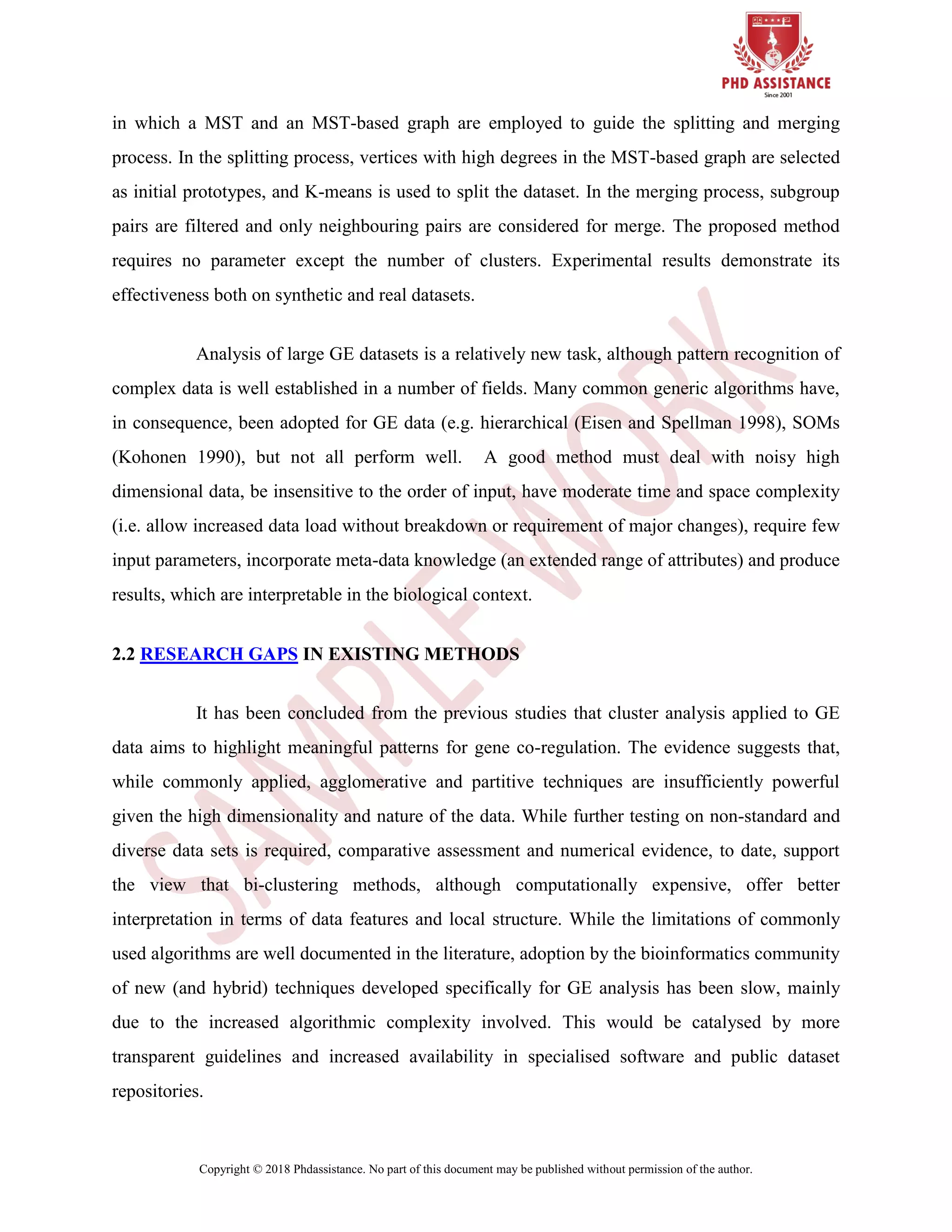 Copyright © 2018 Phdassistance. No part of this document may be published without permission of the author.
in which a MST and an MST-based graph are employed to guide the splitting and merging
process. In the splitting process, vertices with high degrees in the MST-based graph are selected
as initial prototypes, and K-means is used to split the dataset. In the merging process, subgroup
pairs are filtered and only neighbouring pairs are considered for merge. The proposed method
requires no parameter except the number of clusters. Experimental results demonstrate its
effectiveness both on synthetic and real datasets.
Analysis of large GE datasets is a relatively new task, although pattern recognition of
complex data is well established in a number of fields. Many common generic algorithms have,
in consequence, been adopted for GE data (e.g. hierarchical (Eisen and Spellman 1998), SOMs
(Kohonen 1990), but not all perform well. A good method must deal with noisy high
dimensional data, be insensitive to the order of input, have moderate time and space complexity
(i.e. allow increased data load without breakdown or requirement of major changes), require few
input parameters, incorporate meta-data knowledge (an extended range of attributes) and produce
results, which are interpretable in the biological context.
2.2 RESEARCH GAPS IN EXISTING METHODS
It has been concluded from the previous studies that cluster analysis applied to GE
data aims to highlight meaningful patterns for gene co-regulation. The evidence suggests that,
while commonly applied, agglomerative and partitive techniques are insufficiently powerful
given the high dimensionality and nature of the data. While further testing on non-standard and
diverse data sets is required, comparative assessment and numerical evidence, to date, support
the view that bi-clustering methods, although computationally expensive, offer better
interpretation in terms of data features and local structure. While the limitations of commonly
used algorithms are well documented in the literature, adoption by the bioinformatics community
of new (and hybrid) techniques developed specifically for GE analysis has been slow, mainly
due to the increased algorithmic complexity involved. This would be catalysed by more
transparent guidelines and increased availability in specialised software and public dataset
repositories.
 