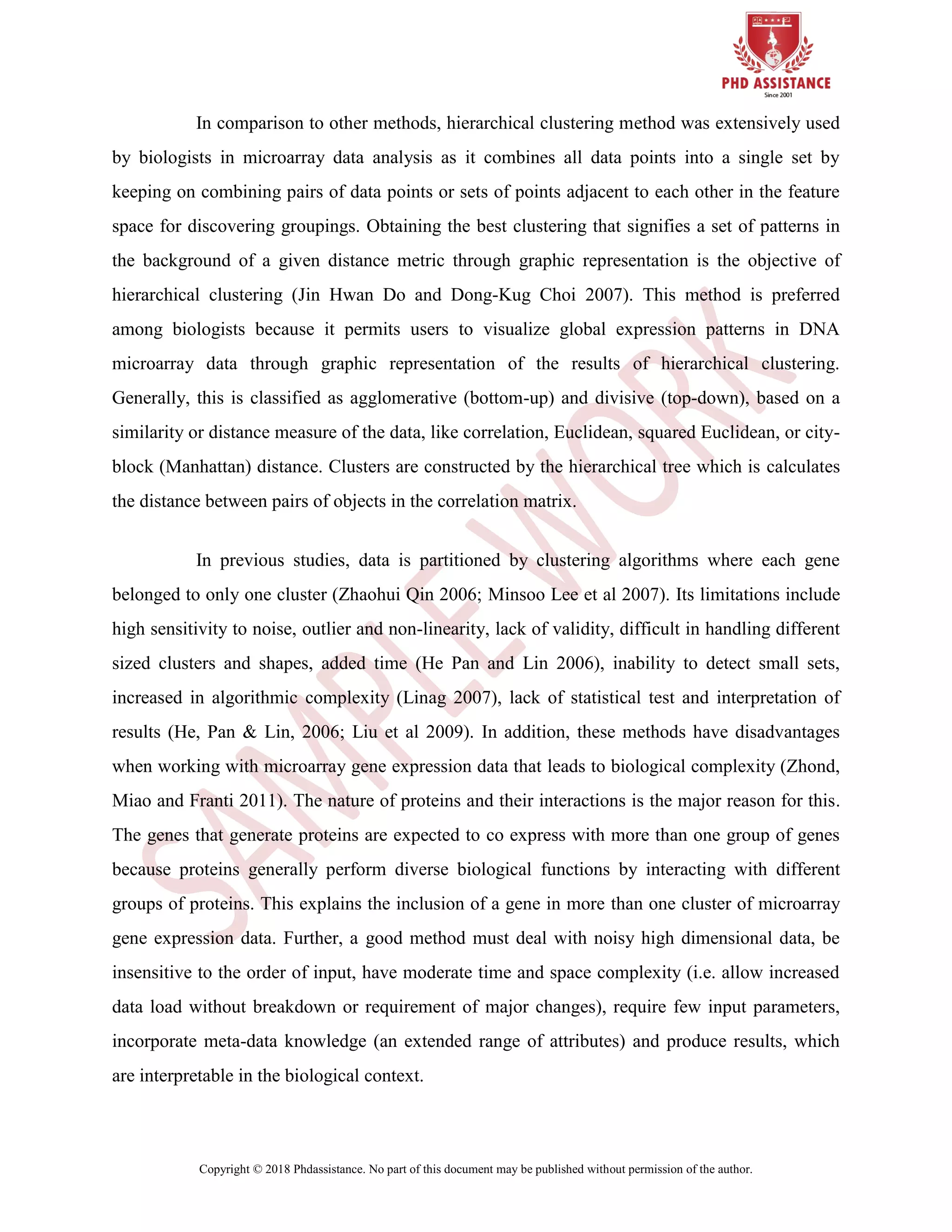 Copyright © 2018 Phdassistance. No part of this document may be published without permission of the author.
In comparison to other methods, hierarchical clustering method was extensively used
by biologists in microarray data analysis as it combines all data points into a single set by
keeping on combining pairs of data points or sets of points adjacent to each other in the feature
space for discovering groupings. Obtaining the best clustering that signifies a set of patterns in
the background of a given distance metric through graphic representation is the objective of
hierarchical clustering (Jin Hwan Do and Dong-Kug Choi 2007). This method is preferred
among biologists because it permits users to visualize global expression patterns in DNA
microarray data through graphic representation of the results of hierarchical clustering.
Generally, this is classified as agglomerative (bottom-up) and divisive (top-down), based on a
similarity or distance measure of the data, like correlation, Euclidean, squared Euclidean, or city-
block (Manhattan) distance. Clusters are constructed by the hierarchical tree which is calculates
the distance between pairs of objects in the correlation matrix.
In previous studies, data is partitioned by clustering algorithms where each gene
belonged to only one cluster (Zhaohui Qin 2006; Minsoo Lee et al 2007). Its limitations include
high sensitivity to noise, outlier and non-linearity, lack of validity, difficult in handling different
sized clusters and shapes, added time (He Pan and Lin 2006), inability to detect small sets,
increased in algorithmic complexity (Linag 2007), lack of statistical test and interpretation of
results (He, Pan & Lin, 2006; Liu et al 2009). In addition, these methods have disadvantages
when working with microarray gene expression data that leads to biological complexity (Zhond,
Miao and Franti 2011). The nature of proteins and their interactions is the major reason for this.
The genes that generate proteins are expected to co express with more than one group of genes
because proteins generally perform diverse biological functions by interacting with different
groups of proteins. This explains the inclusion of a gene in more than one cluster of microarray
gene expression data. Further, a good method must deal with noisy high dimensional data, be
insensitive to the order of input, have moderate time and space complexity (i.e. allow increased
data load without breakdown or requirement of major changes), require few input parameters,
incorporate meta-data knowledge (an extended range of attributes) and produce results, which
are interpretable in the biological context.
 