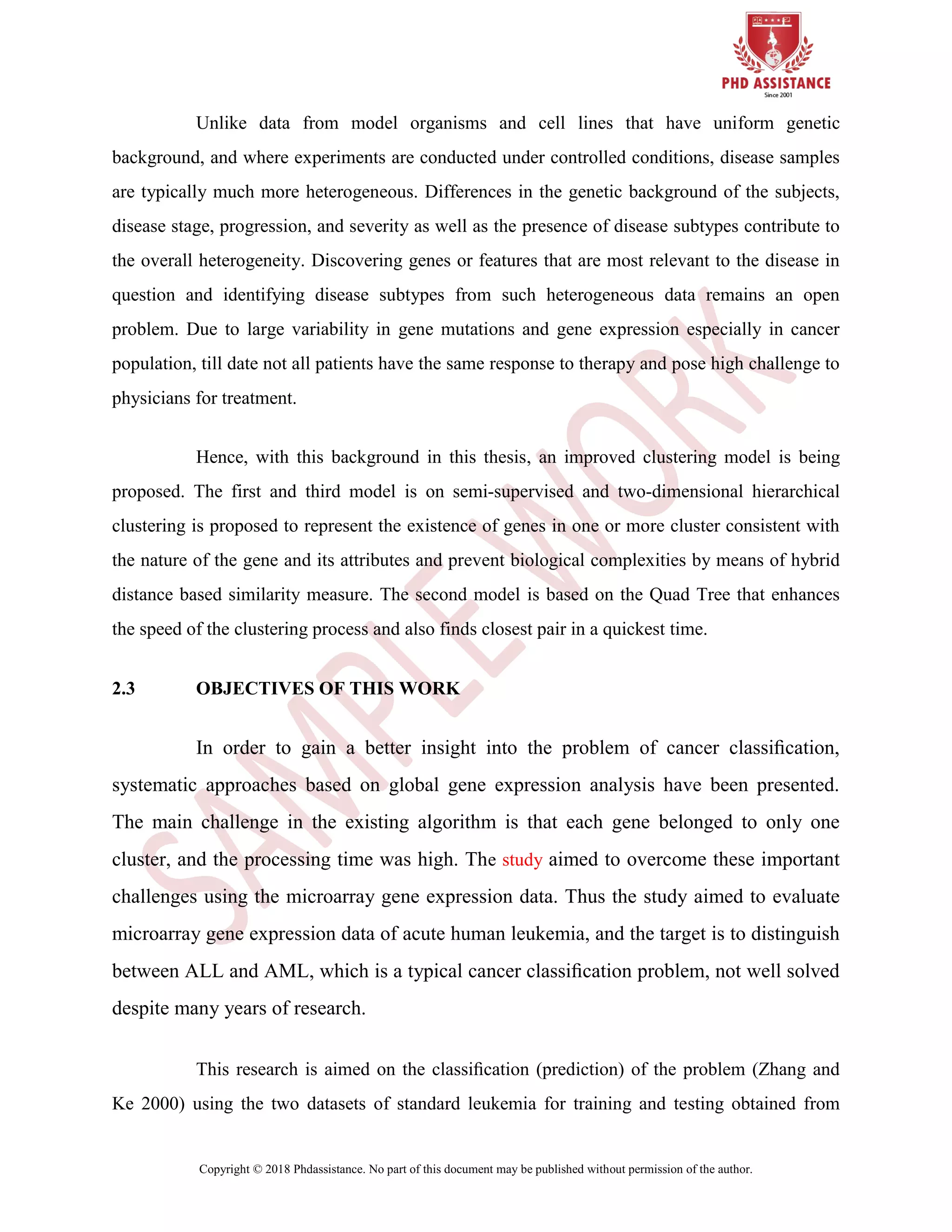 Copyright © 2018 Phdassistance. No part of this document may be published without permission of the author.
Unlike data from model organisms and cell lines that have uniform genetic
background, and where experiments are conducted under controlled conditions, disease samples
are typically much more heterogeneous. Differences in the genetic background of the subjects,
disease stage, progression, and severity as well as the presence of disease subtypes contribute to
the overall heterogeneity. Discovering genes or features that are most relevant to the disease in
question and identifying disease subtypes from such heterogeneous data remains an open
problem. Due to large variability in gene mutations and gene expression especially in cancer
population, till date not all patients have the same response to therapy and pose high challenge to
physicians for treatment.
Hence, with this background in this thesis, an improved clustering model is being
proposed. The first and third model is on semi-supervised and two-dimensional hierarchical
clustering is proposed to represent the existence of genes in one or more cluster consistent with
the nature of the gene and its attributes and prevent biological complexities by means of hybrid
distance based similarity measure. The second model is based on the Quad Tree that enhances
the speed of the clustering process and also finds closest pair in a quickest time.
2.3 OBJECTIVES OF THIS WORK
In order to gain a better insight into the problem of cancer classiﬁcation,
systematic approaches based on global gene expression analysis have been presented.
The main challenge in the existing algorithm is that each gene belonged to only one
cluster, and the processing time was high. The study aimed to overcome these important
challenges using the microarray gene expression data. Thus the study aimed to evaluate
microarray gene expression data of acute human leukemia, and the target is to distinguish
between ALL and AML, which is a typical cancer classiﬁcation problem, not well solved
despite many years of research.
This research is aimed on the classiﬁcation (prediction) of the problem (Zhang and
Ke 2000) using the two datasets of standard leukemia for training and testing obtained from
 