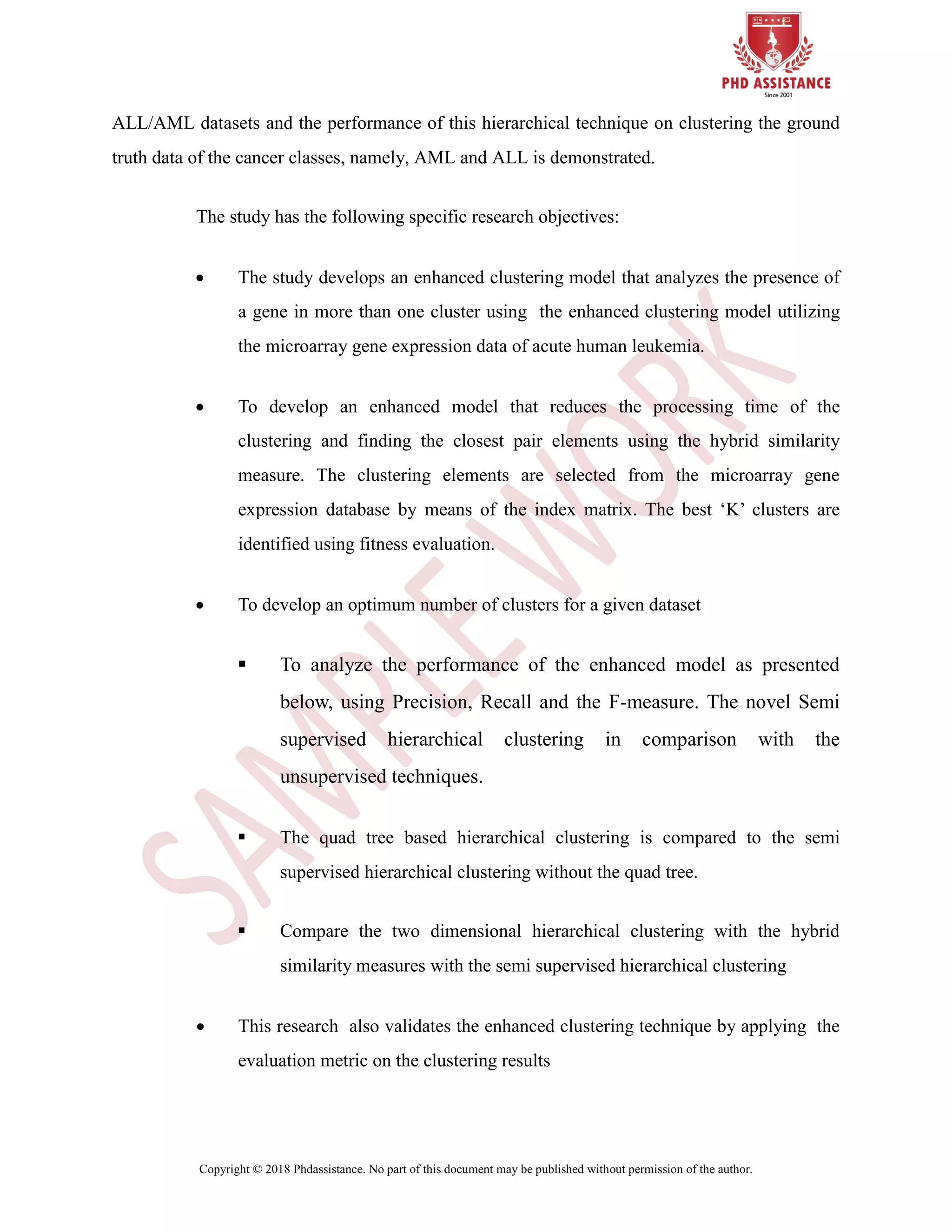 Copyright © 2018 Phdassistance. No part of this document may be published without permission of the author.
ALL/AML datasets and the performance of this hierarchical technique on clustering the ground
truth data of the cancer classes, namely, AML and ALL is demonstrated.
The study has the following specific research objectives:
 The study develops an enhanced clustering model that analyzes the presence of
a gene in more than one cluster using the enhanced clustering model utilizing
the microarray gene expression data of acute human leukemia.
 To develop an enhanced model that reduces the processing time of the
clustering and finding the closest pair elements using the hybrid similarity
measure. The clustering elements are selected from the microarray gene
expression database by means of the index matrix. The best „K‟ clusters are
identified using fitness evaluation.
 To develop an optimum number of clusters for a given dataset
 To analyze the performance of the enhanced model as presented
below, using Precision, Recall and the F-measure. The novel Semi
supervised hierarchical clustering in comparison with the
unsupervised techniques.
 The quad tree based hierarchical clustering is compared to the semi
supervised hierarchical clustering without the quad tree.
 Compare the two dimensional hierarchical clustering with the hybrid
similarity measures with the semi supervised hierarchical clustering
 This research also validates the enhanced clustering technique by applying the
evaluation metric on the clustering results
 