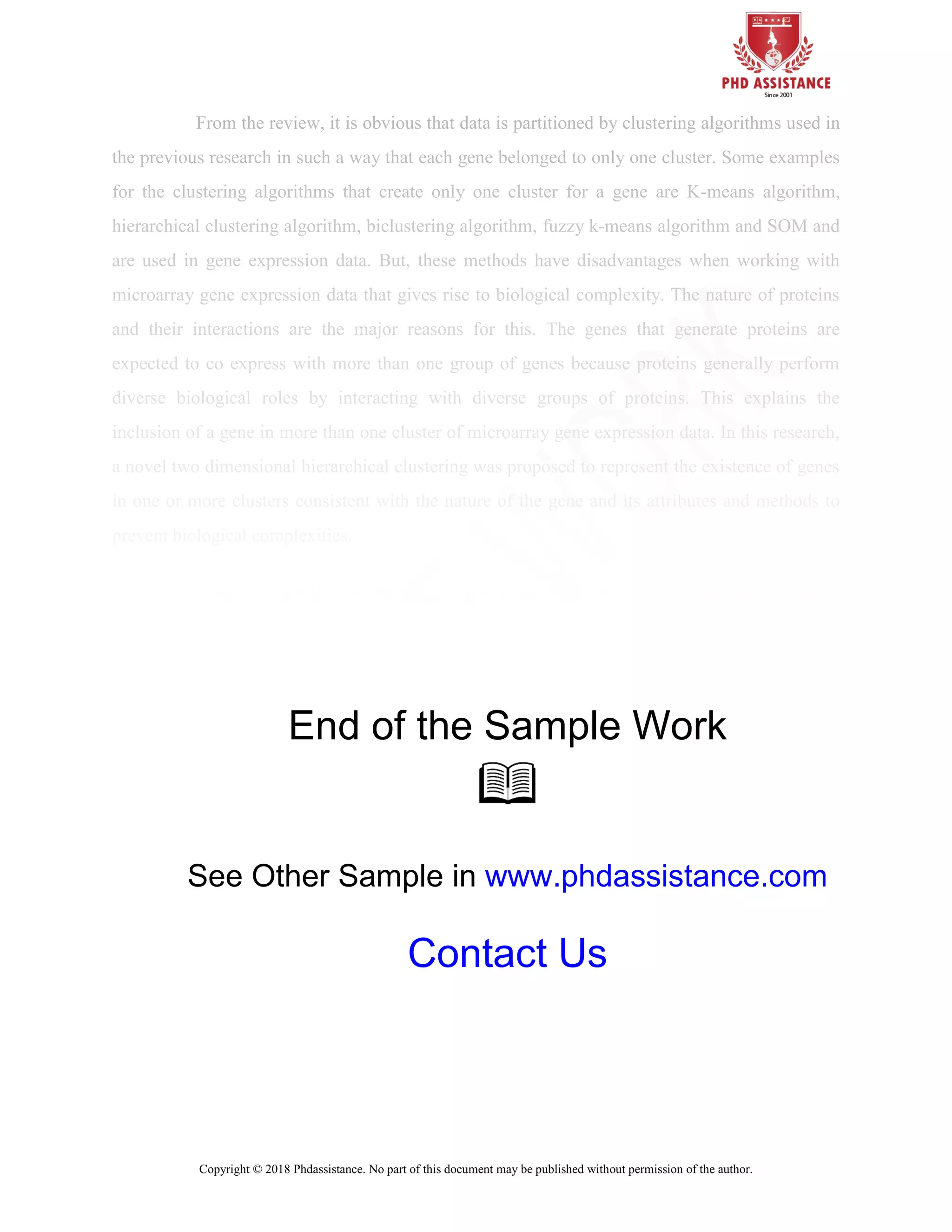 Copyright © 2018 Phdassistance. No part of this document may be published without permission of the author.
From the review, it is obvious that data is partitioned by clustering algorithms used in
the previous research in such a way that each gene belonged to only one cluster. Some examples
for the clustering algorithms that create only one cluster for a gene are K-means algorithm,
hierarchical clustering algorithm, biclustering algorithm, fuzzy k-means algorithm and SOM and
are used in gene expression data. But, these methods have disadvantages when working with
microarray gene expression data that gives rise to biological complexity. The nature of proteins
and their interactions are the major reasons for this. The genes that generate proteins are
expected to co express with more than one group of genes because proteins generally perform
diverse biological roles by interacting with diverse groups of proteins. This explains the
inclusion of a gene in more than one cluster of microarray gene expression data. In this research,
a novel two dimensional hierarchical clustering was proposed to represent the existence of genes
in one or more clusters consistent with the nature of the gene and its attributes and methods to
prevent biological complexities.
Hence, an architecture for a two dimensional hierarchical clustering is developed in
this thesis, which provides three different analyses including semi-supervised hierarchical
End of the Sample Work
See Other Sample in www.phdassistance.com
Contact Us
 