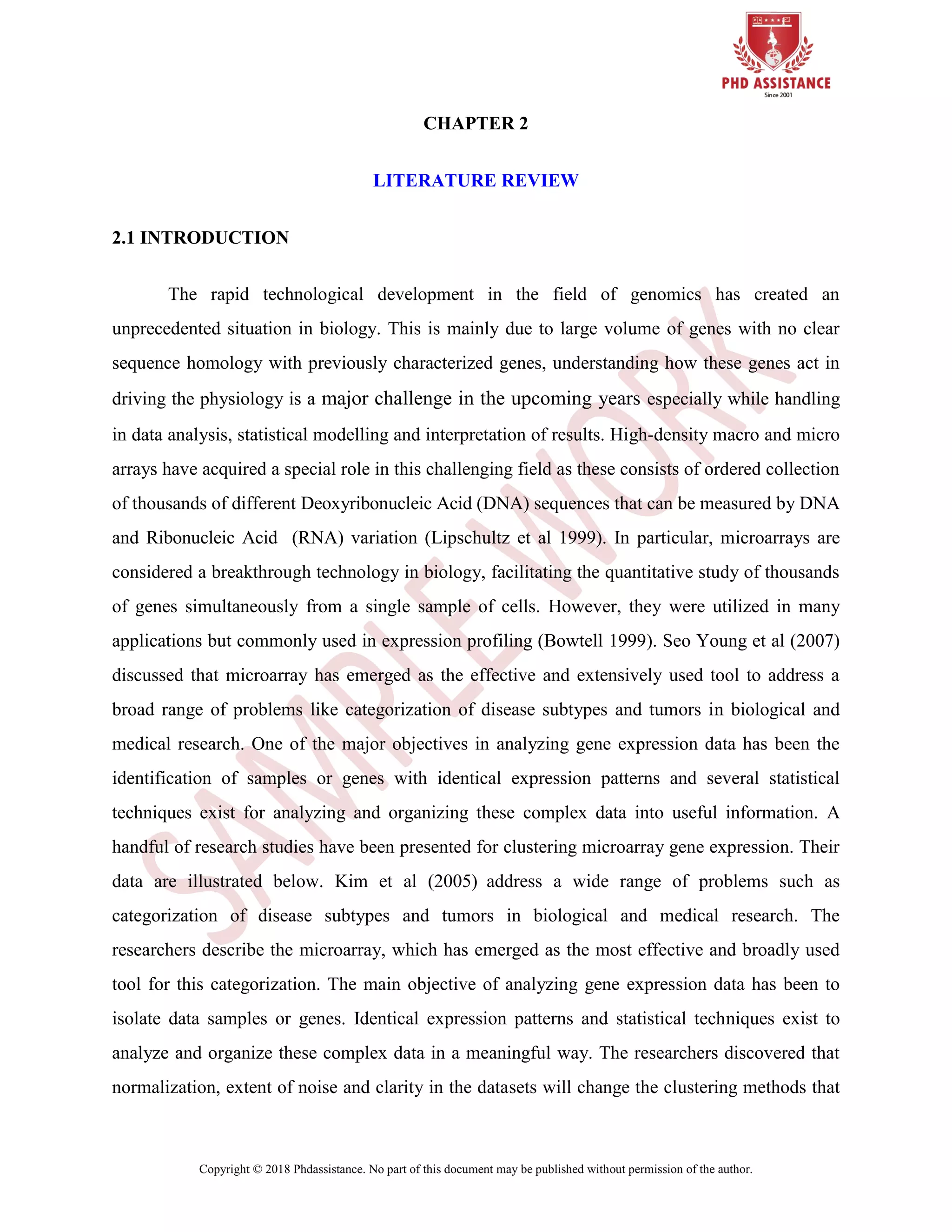 Copyright © 2018 Phdassistance. No part of this document may be published without permission of the author.
CHAPTER 2
LITERATURE REVIEW
2.1 INTRODUCTION
The rapid technological development in the field of genomics has created an
unprecedented situation in biology. This is mainly due to large volume of genes with no clear
sequence homology with previously characterized genes, understanding how these genes act in
driving the physiology is a major challenge in the upcoming years especially while handling
in data analysis, statistical modelling and interpretation of results. High-density macro and micro
arrays have acquired a special role in this challenging field as these consists of ordered collection
of thousands of different Deoxyribonucleic Acid (DNA) sequences that can be measured by DNA
and Ribonucleic Acid (RNA) variation (Lipschultz et al 1999). In particular, microarrays are
considered a breakthrough technology in biology, facilitating the quantitative study of thousands
of genes simultaneously from a single sample of cells. However, they were utilized in many
applications but commonly used in expression profiling (Bowtell 1999). Seo Young et al (2007)
discussed that microarray has emerged as the effective and extensively used tool to address a
broad range of problems like categorization of disease subtypes and tumors in biological and
medical research. One of the major objectives in analyzing gene expression data has been the
identification of samples or genes with identical expression patterns and several statistical
techniques exist for analyzing and organizing these complex data into useful information. A
handful of research studies have been presented for clustering microarray gene expression. Their
data are illustrated below. Kim et al (2005) address a wide range of problems such as
categorization of disease subtypes and tumors in biological and medical research. The
researchers describe the microarray, which has emerged as the most effective and broadly used
tool for this categorization. The main objective of analyzing gene expression data has been to
isolate data samples or genes. Identical expression patterns and statistical techniques exist to
analyze and organize these complex data in a meaningful way. The researchers discovered that
normalization, extent of noise and clarity in the datasets will change the clustering methods that
 