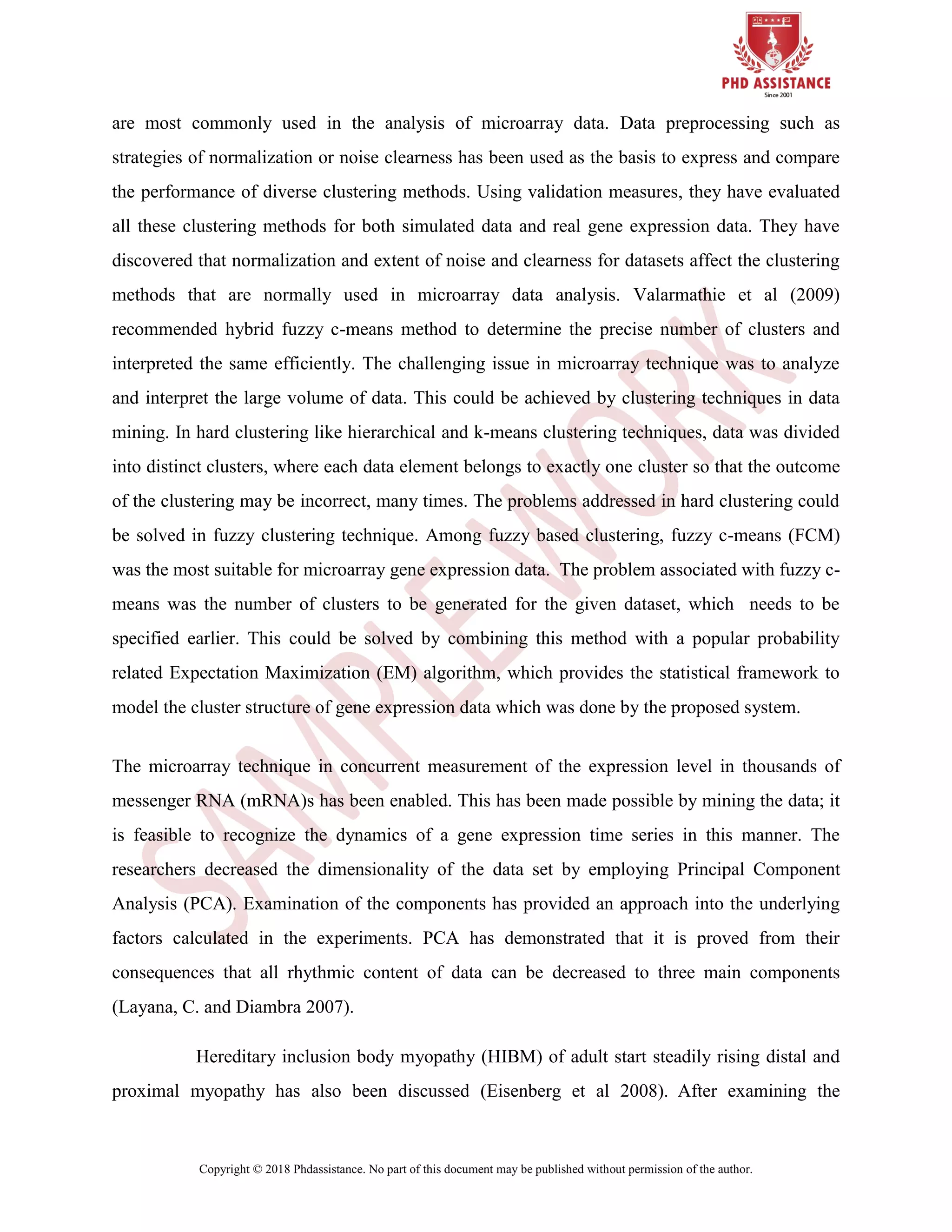 Copyright © 2018 Phdassistance. No part of this document may be published without permission of the author.
are most commonly used in the analysis of microarray data. Data preprocessing such as
strategies of normalization or noise clearness has been used as the basis to express and compare
the performance of diverse clustering methods. Using validation measures, they have evaluated
all these clustering methods for both simulated data and real gene expression data. They have
discovered that normalization and extent of noise and clearness for datasets affect the clustering
methods that are normally used in microarray data analysis. Valarmathie et al (2009)
recommended hybrid fuzzy c-means method to determine the precise number of clusters and
interpreted the same efficiently. The challenging issue in microarray technique was to analyze
and interpret the large volume of data. This could be achieved by clustering techniques in data
mining. In hard clustering like hierarchical and k-means clustering techniques, data was divided
into distinct clusters, where each data element belongs to exactly one cluster so that the outcome
of the clustering may be incorrect, many times. The problems addressed in hard clustering could
be solved in fuzzy clustering technique. Among fuzzy based clustering, fuzzy c-means (FCM)
was the most suitable for microarray gene expression data. The problem associated with fuzzy c-
means was the number of clusters to be generated for the given dataset, which needs to be
specified earlier. This could be solved by combining this method with a popular probability
related Expectation Maximization (EM) algorithm, which provides the statistical framework to
model the cluster structure of gene expression data which was done by the proposed system.
The microarray technique in concurrent measurement of the expression level in thousands of
messenger RNA (mRNA)s has been enabled. This has been made possible by mining the data; it
is feasible to recognize the dynamics of a gene expression time series in this manner. The
researchers decreased the dimensionality of the data set by employing Principal Component
Analysis (PCA). Examination of the components has provided an approach into the underlying
factors calculated in the experiments. PCA has demonstrated that it is proved from their
consequences that all rhythmic content of data can be decreased to three main components
(Layana, C. and Diambra 2007).
Hereditary inclusion body myopathy (HIBM) of adult start steadily rising distal and
proximal myopathy has also been discussed (Eisenberg et al 2008). After examining the
 