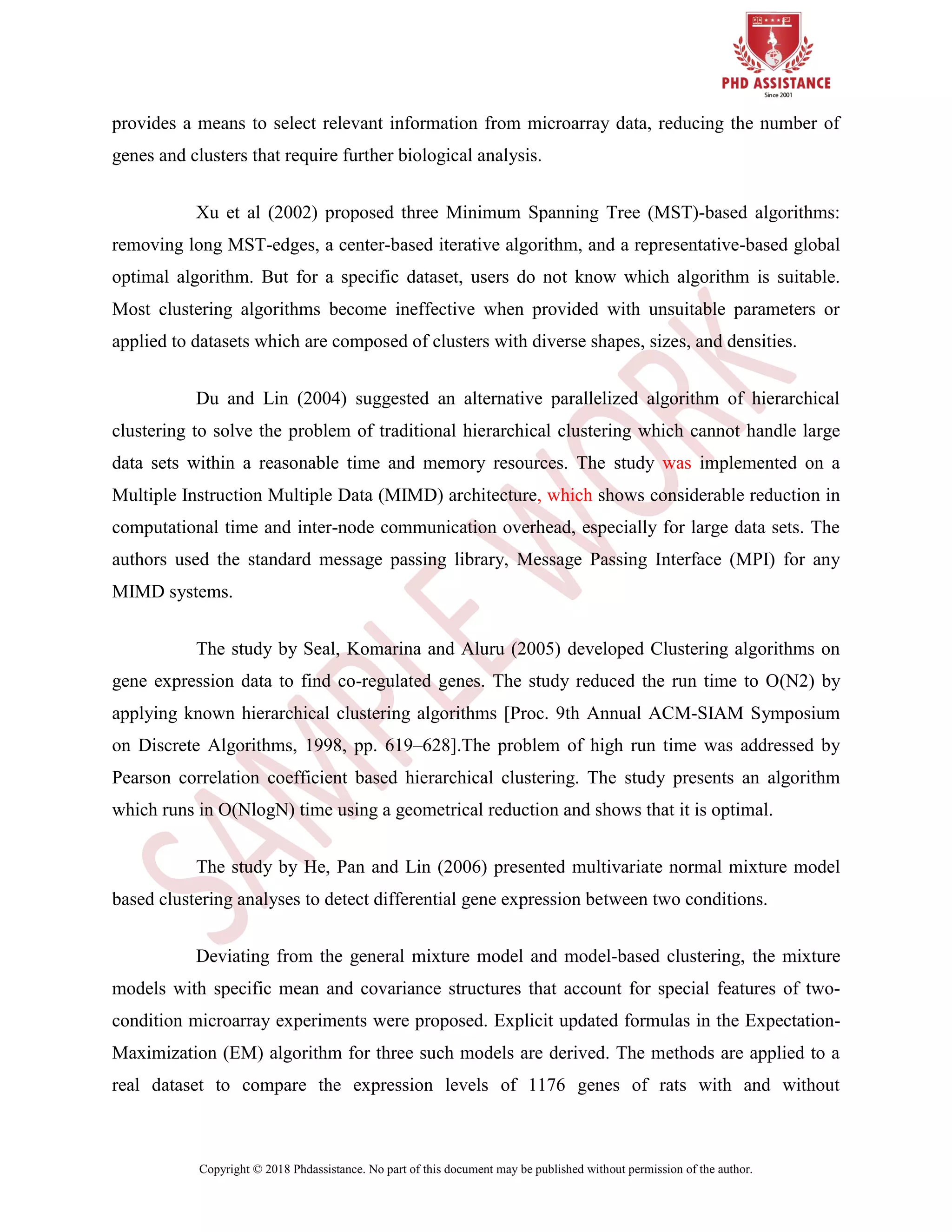 Copyright © 2018 Phdassistance. No part of this document may be published without permission of the author.
provides a means to select relevant information from microarray data, reducing the number of
genes and clusters that require further biological analysis.
Xu et al (2002) proposed three Minimum Spanning Tree (MST)-based algorithms:
removing long MST-edges, a center-based iterative algorithm, and a representative-based global
optimal algorithm. But for a specific dataset, users do not know which algorithm is suitable.
Most clustering algorithms become ineffective when provided with unsuitable parameters or
applied to datasets which are composed of clusters with diverse shapes, sizes, and densities.
Du and Lin (2004) suggested an alternative parallelized algorithm of hierarchical
clustering to solve the problem of traditional hierarchical clustering which cannot handle large
data sets within a reasonable time and memory resources. The study was implemented on a
Multiple Instruction Multiple Data (MIMD) architecture, which shows considerable reduction in
computational time and inter-node communication overhead, especially for large data sets. The
authors used the standard message passing library, Message Passing Interface (MPI) for any
MIMD systems.
The study by Seal, Komarina and Aluru (2005) developed Clustering algorithms on
gene expression data to find co-regulated genes. The study reduced the run time to O(N2) by
applying known hierarchical clustering algorithms [Proc. 9th Annual ACM-SIAM Symposium
on Discrete Algorithms, 1998, pp. 619–628].The problem of high run time was addressed by
Pearson correlation coefficient based hierarchical clustering. The study presents an algorithm
which runs in O(NlogN) time using a geometrical reduction and shows that it is optimal.
The study by He, Pan and Lin (2006) presented multivariate normal mixture model
based clustering analyses to detect differential gene expression between two conditions.
Deviating from the general mixture model and model-based clustering, the mixture
models with specific mean and covariance structures that account for special features of two-
condition microarray experiments were proposed. Explicit updated formulas in the Expectation-
Maximization (EM) algorithm for three such models are derived. The methods are applied to a
real dataset to compare the expression levels of 1176 genes of rats with and without
 