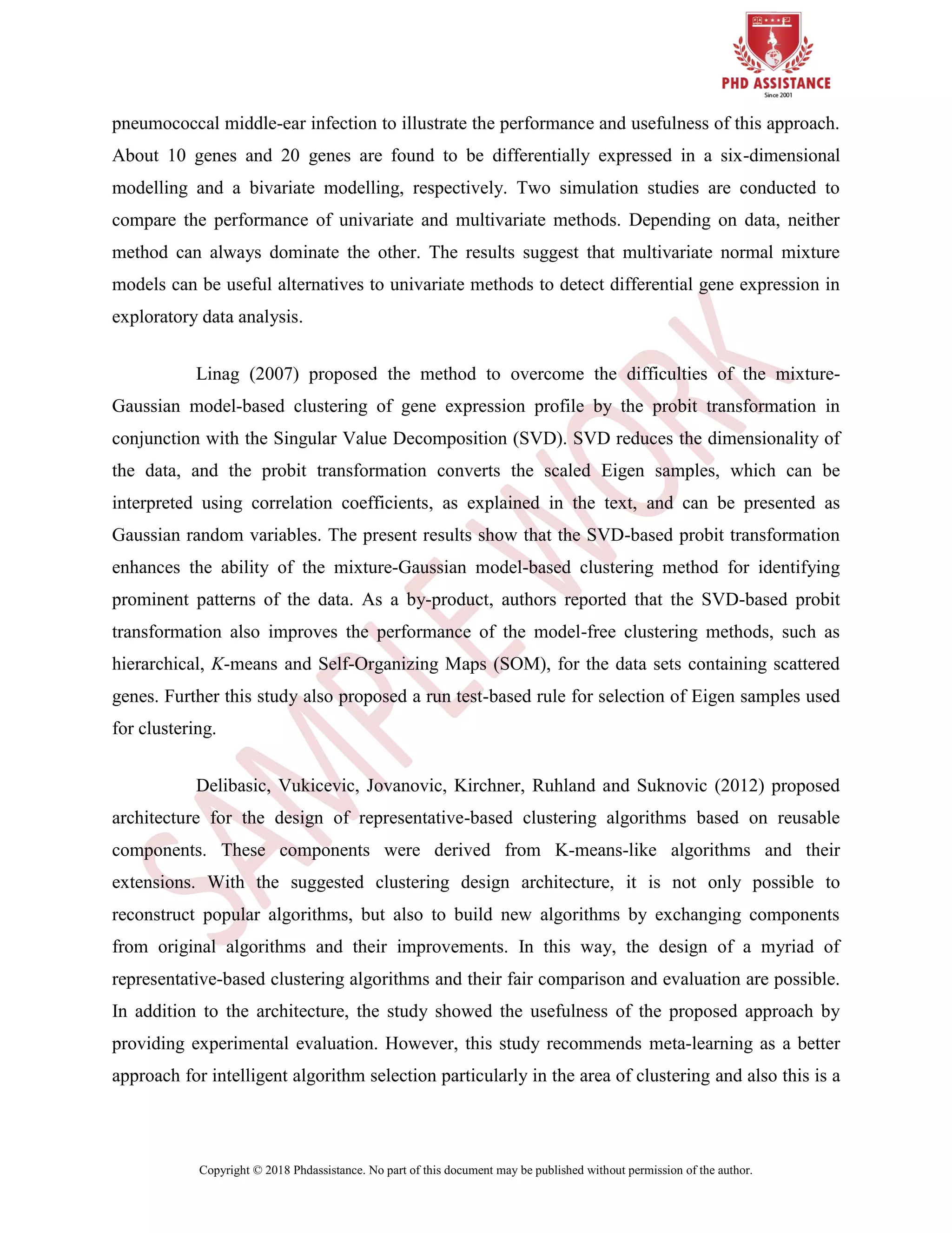 Copyright © 2018 Phdassistance. No part of this document may be published without permission of the author.
pneumococcal middle-ear infection to illustrate the performance and usefulness of this approach.
About 10 genes and 20 genes are found to be differentially expressed in a six-dimensional
modelling and a bivariate modelling, respectively. Two simulation studies are conducted to
compare the performance of univariate and multivariate methods. Depending on data, neither
method can always dominate the other. The results suggest that multivariate normal mixture
models can be useful alternatives to univariate methods to detect differential gene expression in
exploratory data analysis.
Linag (2007) proposed the method to overcome the difficulties of the mixture-
Gaussian model-based clustering of gene expression profile by the probit transformation in
conjunction with the Singular Value Decomposition (SVD). SVD reduces the dimensionality of
the data, and the probit transformation converts the scaled Eigen samples, which can be
interpreted using correlation coefficients, as explained in the text, and can be presented as
Gaussian random variables. The present results show that the SVD-based probit transformation
enhances the ability of the mixture-Gaussian model-based clustering method for identifying
prominent patterns of the data. As a by-product, authors reported that the SVD-based probit
transformation also improves the performance of the model-free clustering methods, such as
hierarchical, K-means and Self-Organizing Maps (SOM), for the data sets containing scattered
genes. Further this study also proposed a run test-based rule for selection of Eigen samples used
for clustering.
Delibasic, Vukicevic, Jovanovic, Kirchner, Ruhland and Suknovic (2012) proposed
architecture for the design of representative-based clustering algorithms based on reusable
components. These components were derived from K-means-like algorithms and their
extensions. With the suggested clustering design architecture, it is not only possible to
reconstruct popular algorithms, but also to build new algorithms by exchanging components
from original algorithms and their improvements. In this way, the design of a myriad of
representative-based clustering algorithms and their fair comparison and evaluation are possible.
In addition to the architecture, the study showed the usefulness of the proposed approach by
providing experimental evaluation. However, this study recommends meta-learning as a better
approach for intelligent algorithm selection particularly in the area of clustering and also this is a
 