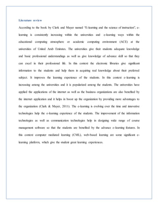 Literature review
According to the book by Clerk and Mayer named “E-learning and the science of instruction”, e-
learning is consistently increasing within the universities and e-learning ways within the
educational computing atmosphere or academic computing environment (ACE) at the
universities of United Arab Emirates. The universities give their students adequate knowledge
and basic professional understandings as well as give knowledge of advance skill so that they
can excel in their professional life. In this context the electronic libraries give significant
information to the students and help them in acquiring real knowledge about their preferred
subject. It improves the learning experience of the students. In this context e-learning is
increasing among the universities and it is popularized among the students. The universities have
applied the applications of the internet as well as the business organizations are also benefited by
the internet application and it helps in boost up the organization by providing more advantages to
the organization (Clark & Mayer, 2011). The e-learning is evolving over the time and innovative
technologies help the e-learning experience of the students. The improvement of the information
technologies as well as communication technologies help in designing wide range of course
management software so that the students are benefited by the advance e-learning features. In
this context computer mediated learning (CML), web-based learning are some significant e-
learning platform, which give the student great learning experiences.
 