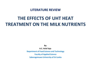 LITERATURE REVIEW

     THE EFFECTS OF UHT HEAT
TREATMENT ON THE MILK NUTRIENTS



                           By:
                     A.C. Aslal Saja
        Department of Food Science and Technology
               Faculty of Applied Science
          Sabaragamuwa University of Sri Lanka
 