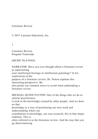 Literature Review
© 2017 Laureate Education, Inc.
1
Literature Review
Program Transcript
[MUSIC PLAYING]
NARRATOR: Have you ever thought about a literature review
as representing
your intellectual heritage or intellectual genealogy? In his
exploration of the
purpose of a literature review, Dr. Patton explains this
interesting perspective. He
also points out common errors to avoid when undertaking a
literature review.
MICHAEL QUINN PATTON: One of the things that we do as
scholar practitioners
is look at the knowledge created by other people. And we draw
on that
knowledge as a way of positioning our own work and
understanding where our
contribution to knowledge, our own research, fits in that larger
tradition. This is
often referred to as the literature review. And the way that you
go about knowing
 