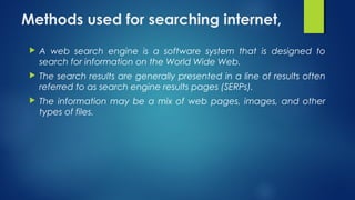 Methods used for searching internet,
 A web search engine is a software system that is designed to
search for information on the World Wide Web.
 The search results are generally presented in a line of results often
referred to as search engine results pages (SERPs).
 The information may be a mix of web pages, images, and other
types of files.
 