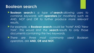 Boolean search 
 Boolean search is a type of search allowing users to
combine keywords with operators (or modifiers) such as
AND, NOT and OR to further produce more relevant
results.
 For example, a Boolean search could be "hotel" AND "New
York". This would limit the search results to only those
documents containing the two keywords.
 There are three most commonly used Boolean
operators, are AND, OR and NOT.
 