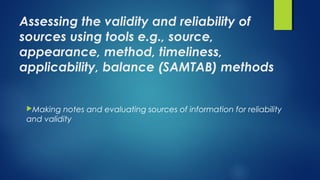 Assessing the validity and reliability of
sources using tools e.g., source,
appearance, method, timeliness,
applicability, balance (SAMTAB) methods
Making notes and evaluating sources of information for reliability
and validity
 