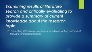 Examining results of literature
search and critically evaluating to
provide a summary of current
knowledge about the research
topic
  Presenting literature reviews using academic writing and use of
Harvard referencing system
 