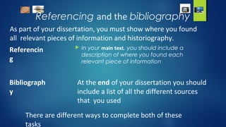 Referencing and the bibliography
As part of your dissertation, you must show where you found
all relevant pieces of information and historiography.
Referencin
g
 In your main text, you should include a
description of where you found each
relevant piece of information
Bibliograph
y
At the end of your dissertation you should
include a list of all the different sources
that you used
There are different ways to complete both of these
tasks
 
