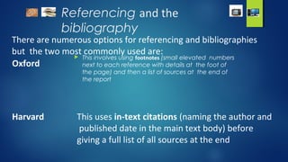 Referencing and the
bibliography
There are numerous options for referencing and bibliographies
but the two most commonly used are:
Oxford
 This involves using footnotes (small elevated numbers
next to each reference with details at the foot of
the page) and then a list of sources at the end of
the report
Harvard This uses in-text citations (naming the author and
published date in the main text body) before
giving a full list of all sources at the end
 