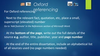 Oxford
referencingFor Oxford referencing:
1.Next to the relevant fact, quotation, etc, place a small,
superscript (elevated) number
Go to ‘Add footnote’ in the References section of Microsoft Word.
2.At the bottom of the page, write out the full details of the
source e.g. author, title, publisher, year and page number
3.At the end of the entire dissertation, include an alphabetical list
of all sources used (no page numbers needed)
 