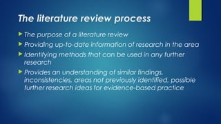The literature review process
 The purpose of a literature review
 Providing up-to-date information of research in the area
 Identifying methods that can be used in any further
research
 Provides an understanding of similar findings,
inconsistencies, areas not previously identified, possible
further research ideas for evidence-based practice
 