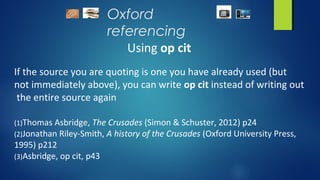 Oxford
referencing
Using op cit
If the source you are quoting is one you have already used (but
not immediately above), you can write op cit instead of writing out
the entire source again
(1)Thomas Asbridge, The Crusades (Simon & Schuster, 2012) p24
(2)Jonathan Riley-Smith, A history of the Crusades (Oxford University Press,
1995) p212
(3)Asbridge, op cit, p43
 