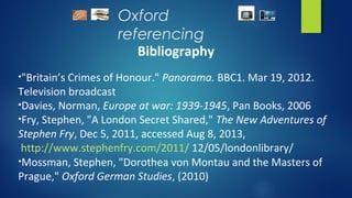 Oxford
referencing
Bibliography
•"Britain’s Crimes of Honour." Panorama. BBC1. Mar 19, 2012.
Television broadcast
•Davies, Norman, Europe at war: 1939-1945, Pan Books, 2006
•Fry, Stephen, "A London Secret Shared," The New Adventures of
Stephen Fry, Dec 5, 2011, accessed Aug 8, 2013,
http://www.stephenfry.com/2011/ 12/05/londonlibrary/
•Mossman, Stephen, "Dorothea von Montau and the Masters of
Prague," Oxford German Studies, (2010)
 